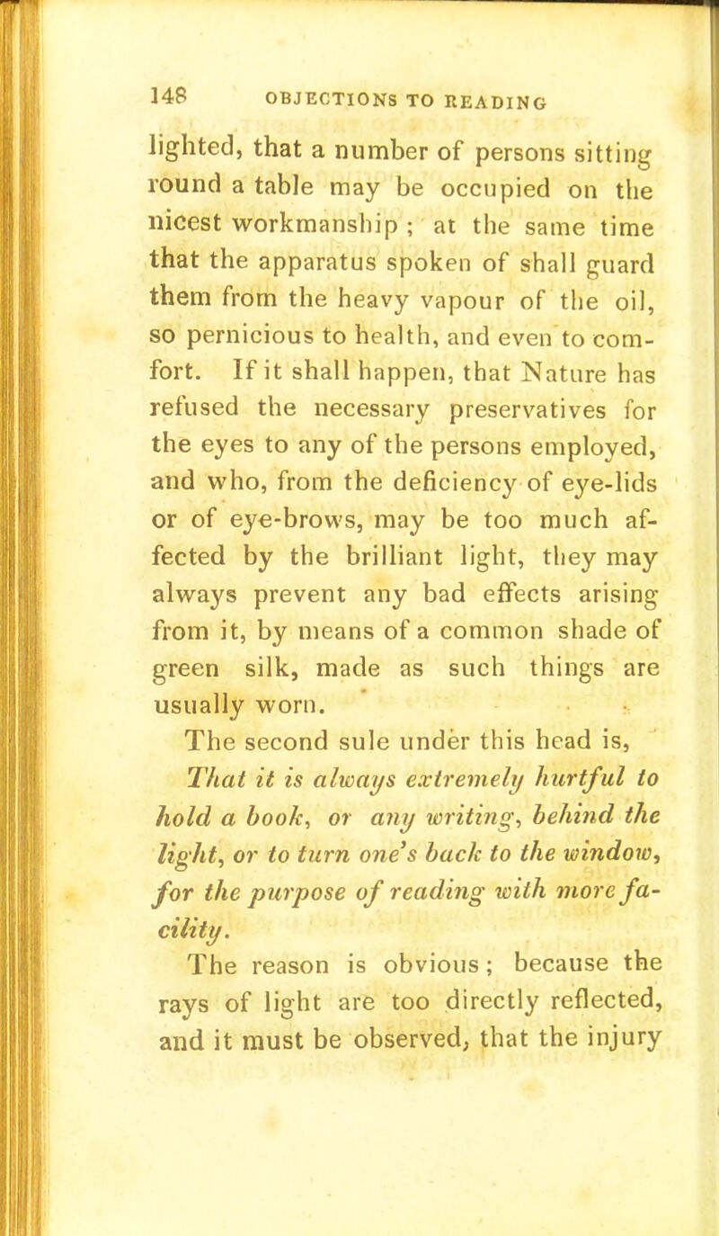 lighted, that a number of persons sitting round a table may be occupied on the nicest workmanship ; at the same time that the apparatus spoken of shall guard them from the heavy vapour of the oil, so pernicious to health, and even to com- fort. If it shall happen, that Nature has refused the necessary preservatives for the eyes to any of the persons employed, and who, from the deficiency of eye-lids or of eye-brows, may be too much af- fected by the brilliant light, they may always prevent any bad effects arising from it, by means of a common shade of green silk, made as such things are usually worn. The second sule under this head is, That it is always extremely hurtful to hold a book, or any writing, behind the lighti or to turn one's back to the window^ for the purpose of reading with more fa- cility. The reason is obvious; because the rays of light are too directly reflected, and it must be observed; that the injury