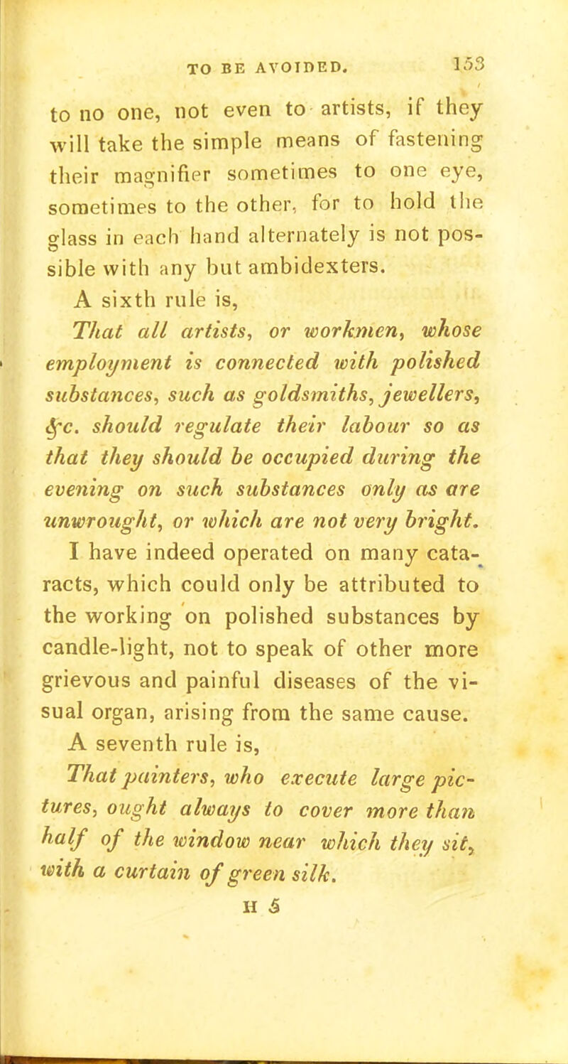 to no one, not even to artists, if they will take the simple means of fastening their magnifier sometimes to one eye, sometimes to the other, for to hold the glass in each hand alternately is not pos- sible with any but ambidexters. A sixth rule is, That all artists, or workmen, whose employment is connected with polished substances, such as goldsmiths, jewellers, tyc. should regulate their labour so as that they should be occupied during the evening on such substances only as are unwrought, or which are not very bright. I have indeed operated on many cata- racts, which could only be attributed to the working on polished substances by candle-light, not to speak of other more grievous and painful diseases of the vi- sual organ, arising from the same cause. A seventh rule is, That painters, who execute large pic- tures, ought always to cover more than half of the window near which they sit> with a curtain of green silk. H 5