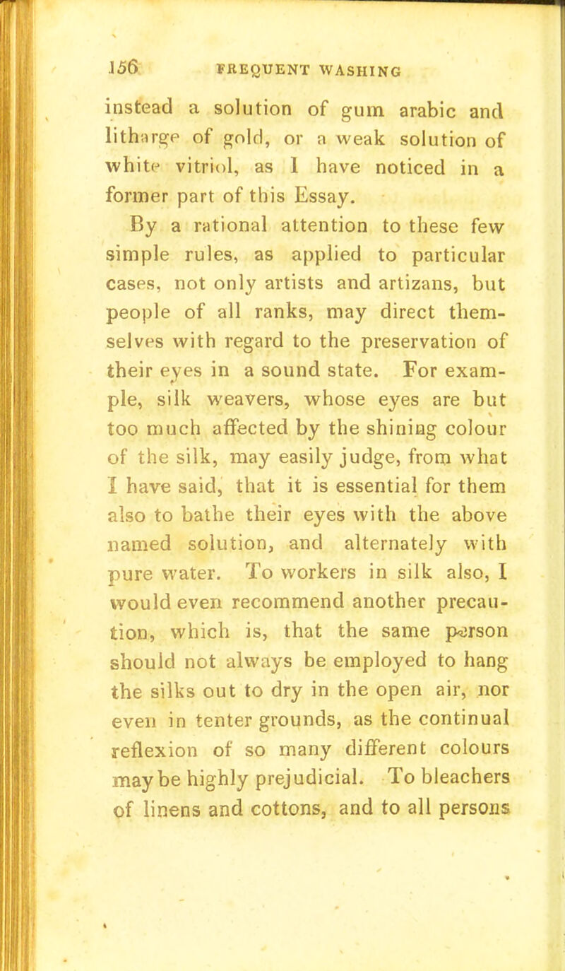 J56 TREQUENT WASHING instead a solution of gum arabic and lithnrge of gold, or a weak solution of whit(j vitriol, as 1 have noticed in a former part of this Essay. By a rational attention to these few simple rules, as applied to particular cases, not only artists and artizans, but people of all ranks, may direct them- selves with regard to the preservation of their eyes in a sound state. For exam- ple, silk weavers, whose eyes are but too much affected by the shining colour of the silk, may easily judge, from what I have said, that it is essential for them also to bathe their eyes with the above named solution, and alternately with pure water. To workers in silk also, I would even recommend another precau- tion, which is, that the same person should not always be employed to hang the silks out to dry in the open air, nor even in tenter grounds, as the continual reflexion of so many different colours maybe highly prejudicial. To bleachers of linens and cottons, and to all persons