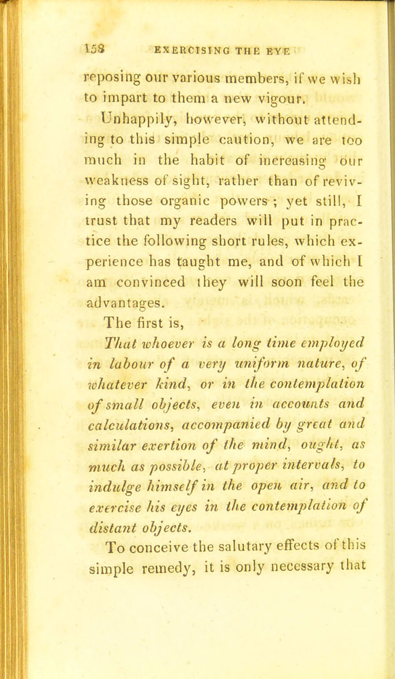 153 EXERCISING THK RYF. reposing our various members, if we wish to impart to them a new vigour. Unhappily, however, without attend- ing to this simple caution, we are too much in the habit of increasing our weakness of sight, rather than of rev iv- ing those organic powers ; yet still, I trust that my readers will put in prac- tice the following short rules, which ex- perience has taught me, and of which [ am convinced they will soon feel the advantages. The first is, That whoever is a long time employed in labour of a, very uniform nature, of whatever kind, or in the contemplation of small objects, even in accounts and calculations, accompanied by great and similar exertion of the mind, ought, as much as possible, at proper intervals, to indulge himself in the open air, and to exercise his eyes in the contemplation of distant objects. To conceive the salutary effects of this simple remedy, it is only necessary that