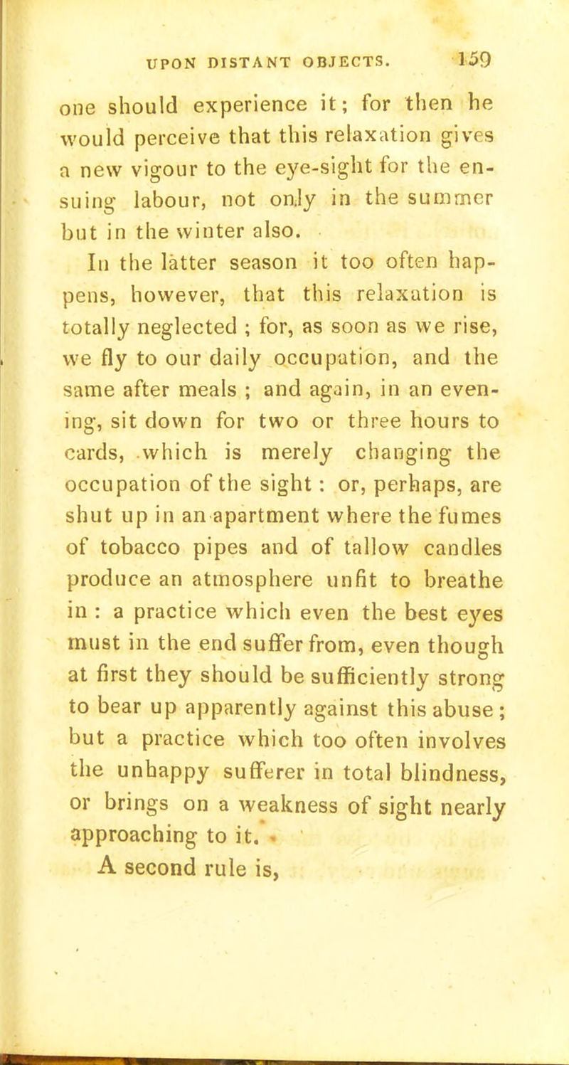 one should experience it; for then he would perceive that this relaxation gives a new vigour to the eye-sight for the en- suing labour, not only in the summer but in the winter also. In the latter season it too often hap- pens, however, that this relaxation is totally neglected ; for, as soon as we rise, we fly to our daily occupation, and the same after meals ; and again, in an even- ing, sit down for two or three hours to cards, .which is merely changing the occupation of the sight: or, perhaps, are shut up in an apartment where the fumes of tobacco pipes and of tallow candles produce an atmosphere unfit to breathe in : a practice which even the best eyes must in the end suffer from, even though at first they should be sufficiently strong to bear up apparently against this abuse ; but a practice which too often involves the unhappy sufferer in total blindness, or brings on a weakness of sight nearly approaching to it. A second rule is,