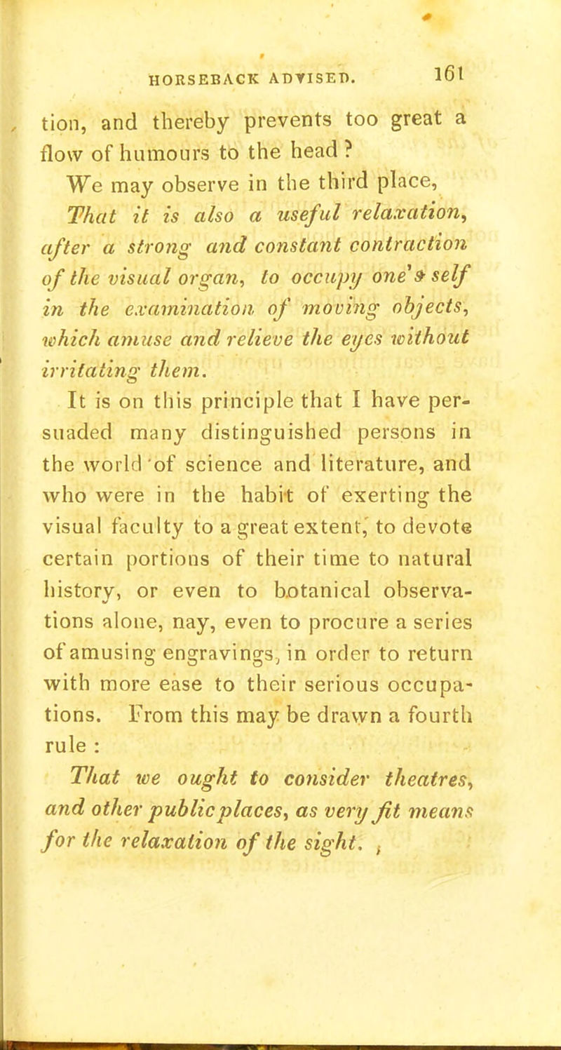 HORSEBACK ADYISET). tioii, and thereby prevents too great a flow of humours to the head ? We may observe in the third place, That it is also a useful relaxation, after a strong and constant contraction of the visual organ, to occupy one $ self in the examination of movi?ig objects, which amuse and relieve the eyes without irritating them. It is on this principle that I have per- suaded many distinguished persons in the world of science and literature, and who were in the habit of exerting the visual faculty to a great extent, to devote certain portions of their time to natural historv, or even to botanical observa- tions alone, nay, even to procure a series of amusing engravings, in order to return with more ease to their serious occupa- tions. From this may be drawn a fourth rule : That we ought to consider theatres, and other public places, as very fit means for the relaxation of the sight. ,