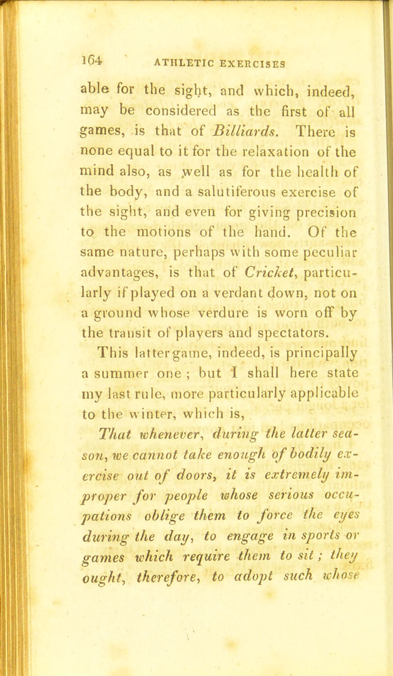 1G4 ATHLETIC EXERCISES able for the sight, and which, indeed, may be considered as the first of all games, is that of Billiards. There is none equal to it for the relaxation of the mind also, as well as for the health of the body, and a salutiferons exercise of the sight, and even for giving precision to the motions of the hand. Of the same nature, perhaps with some peculiar advantages, is that of Cricket, particu- larly if played on a verdant down, not on a ground whose verdure is worn off by the transit of players and spectators. This lattergame, indeed, is principally a summer one ; but I shall here state my last rule, more particularly applicable to the winter, which is, That whenever, during the latter sea- son, we cannot take enough of bodily ex- ercise out of doors, it is extremely im- proper for people whose serious occu- pations oblige them to force the eyes during the day, to engage in sports or games which require them to sit; they ought, therefore, to adopt such whose