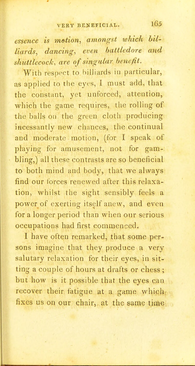 essence is motion, amongst which bil- liards, dancing, even battledore and shuttlecock, are of singular benefit. With respect to billiards in particular, as applied to the eyes, 1 must add, that the constant, yet unforced, attention, which the game requires, the rolling of the balls on the green cloth producing incessantly new chances, the continual and moderate motion, (for I speak of playing for amusement, not for gam- bling,) all these contrasts are so beneficial to both mind and body, that we always find our forces renewed after this relaxa- tion, whilst the sight sensibly feels a power of exerting itself anew, and even for a longer period than when our serious occupations had first commenced. I have often remarked, that some per- sons imagine that they produce a very salutary relaxation for their eyes, in sit- ting a couple of hours at drafts or chess ; but how is it possible that the eyes can recover their fatigue at a game which fixes us on our chair, at the same time