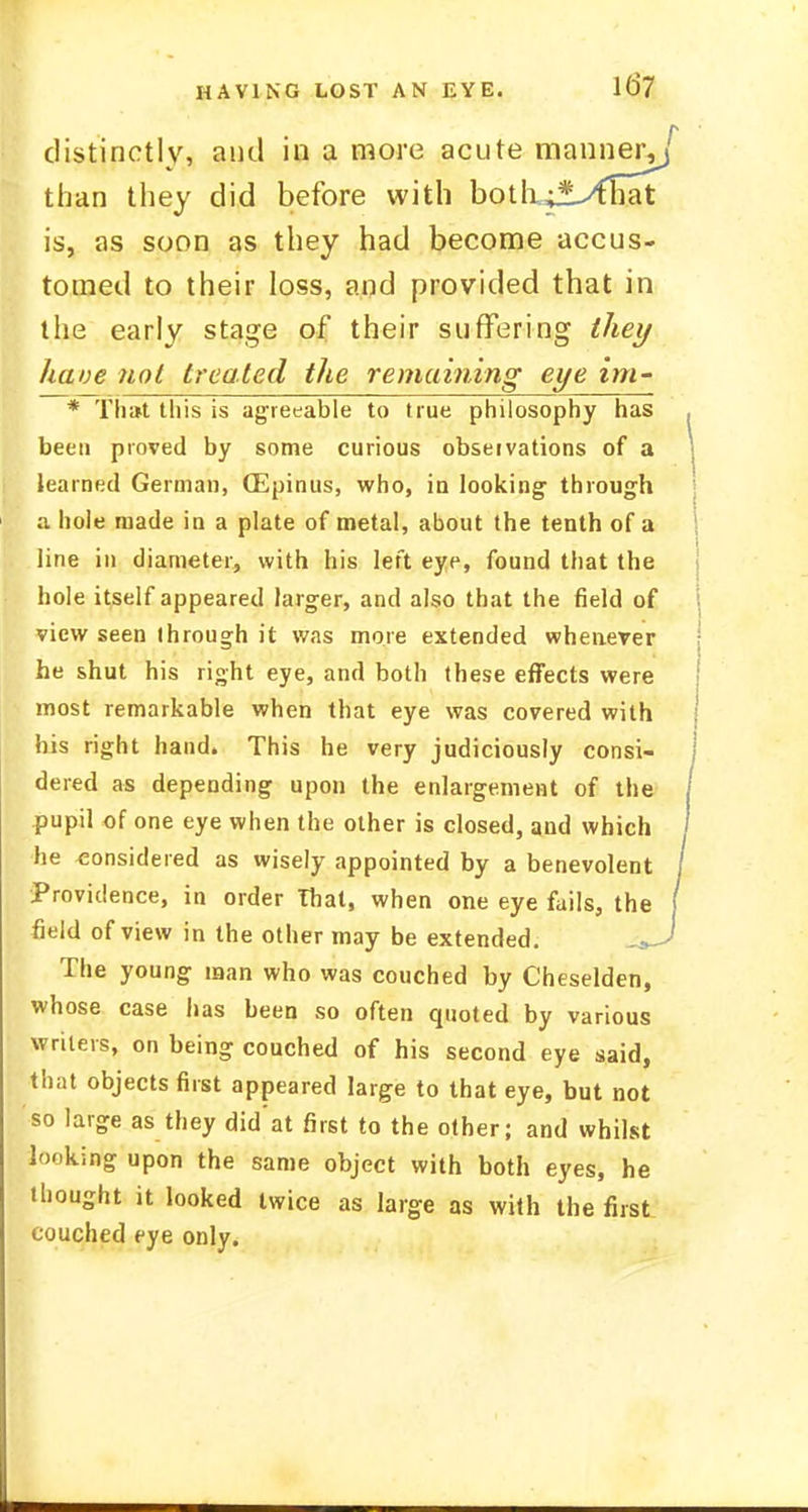 HAVING LOST AN EYE. 11>7 distinctly, and in a more acute manner, than they did before with botli;*>41iat is, as soon as they had become accus- tomed to their loss, and provided that in the early stage of their suffering they have not treated the remaining eye im- * That this is agreeable to true philosophy has been proved by some curious observations of a learned German, (Epinus, who, in looking through ;i hole made in a plate of metal, about the tenth of a line in diameter, with his left eye, found that the hole itself appeared larger, and also that the field of view seen ihrough it was more extended whenever he shut his right eye, and both these effects were most remarkable when that eye was covered with his right hand. This he very judiciously consi- dered as depending upon the enlargement of the pupil of one eye when the other is closed, and which he considered as wisely appointed by a benevolent Providence, in order That, when one eye fails, the field of view in the other may be extended. The young man who was couched by Cheselden, whose case has been so often quoted by various writers, on being couched of his second eye said, that objects first appeared large to that eye, but not so large as they did'at first to the other; and whilst looking upon the same object with both eyes, he thought it looked twice as large as with the first couched eye only.