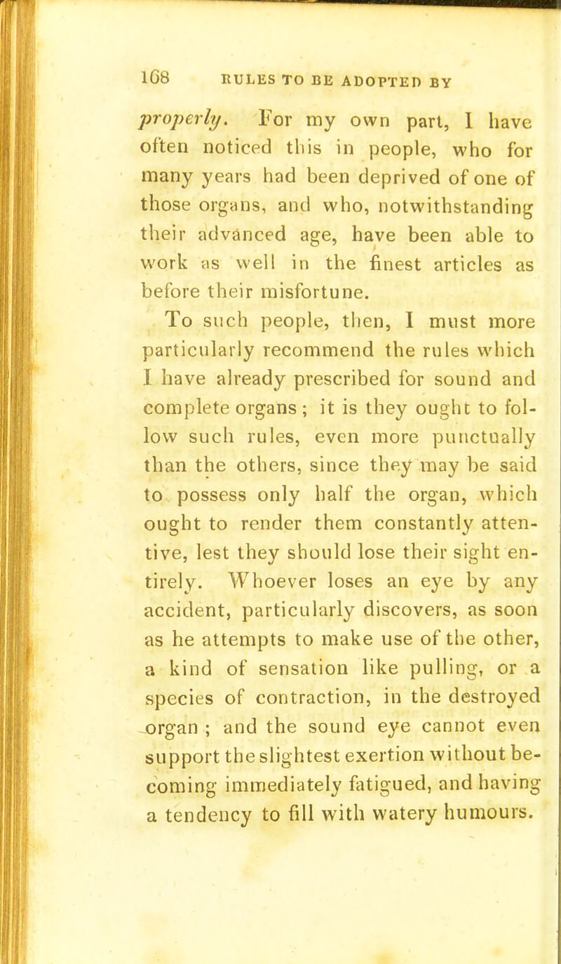 1G8 RULES TO BE ADOPTED BY properly. For my own part, 1 have often noticed this in people, who for many years had been deprived of one of those organs, and who, notwithstanding their advanced age, have been able to work as well in the finest articles as before their misfortune. To such people, then, I must more particularly recommend the rules which I have already prescribed for sound and complete organs ; it is they ought to fol- low such rules, even more punctually than the others, since they may be said to possess only half the organ, which ought to render them constantly atten- tive, lest they should lose their sight en- tirely. Whoever loses an eye by any accident, particularly discovers, as soon as he attempts to make use of the other, a kind of sensation like pulling, or a species of contraction, in the destroyed -organ ; and the sound eye cannot even support the slightest exertion without be- coming immediately fatigued, and having a tendency to fill with watery humours.
