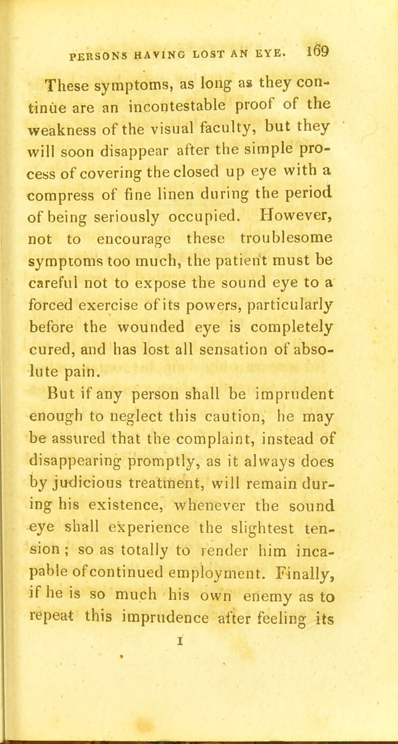 These symptoms, as long as they con- tinue are an incontestable proof of the weakness of the visual faculty, but they will soon disappear after the simple pro- cess of covering the closed up eye with a compress of fine linen during the period of being seriously occupied. However, not to encourage these troublesome symptoms too much, the patient must be careful not to expose the sound eye to a forced exercise Of its powers, particularly before the wounded eye is completely cured, and has lost all sensation of abso- lute pain. But if any person shall be imprudent enough to neglect this caution, he may be assured that the complaint, instead of disappearing promptly, as it always does by judicious treatment, will remain dur- ing his existence, whenever the sound ^ye shall experience the slightest ten- sion ; so as totally to render him inca- pable ofcontinued employment. Finally, if he is so much his own enemy as to repeat this imprudence after feeling its i