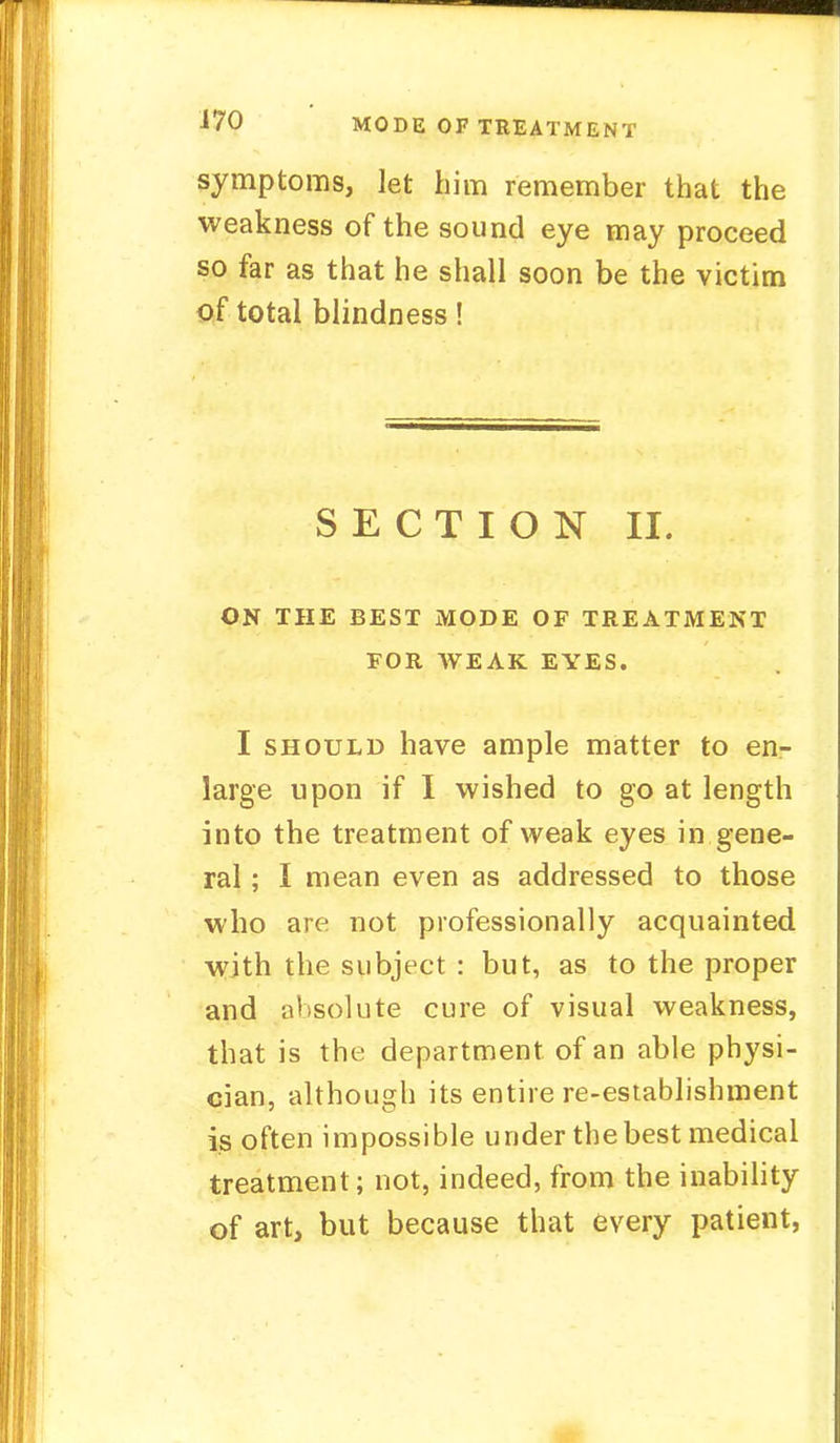 symptoms, let him remember that the weakness of the sound eye may proceed so far as that he shall soon be the victim of total blindness! SECTION II. ON THE BEST MODE OF TREATMENT FOR WEAK EYES. I should have ample matter to en- large upon if I wished to go at length into the treatment of weak eyes in gene- ral ; I mean even as addressed to those who are not professionally acquainted with the subject : but, as to the proper and absolute cure of visual weakness, that is the department of an able physi- cian, although its entire re-establishment is often impossible under the best medical treatment; not, indeed, from the inability of art, but because that every patient,