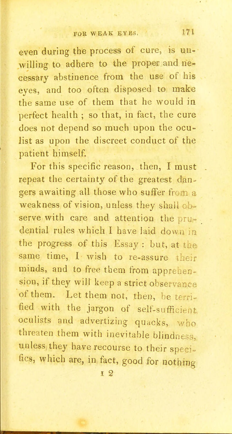 FOK WEAK EYES. even during the process of cure, is un- willing to adhere to the proper and ne- cessary abstinence from the use of his eyes, and too often disposed to make the same use of them that he would in perfect health ; so that, in fact, the cure does not depend so much upon the ocu- list as upon the discreet conduct of the patient himself. For this specific reason, then, I must repeat the certainty of the greatest dan- gers awaiting all those who suffer fr weakness of vision, unless they shaii ob- serve with care and attention the pru- dential rules which I have laid down in the progress of this Essay : but, at the same time, I wish to re-assure their minds, and to free them from apprehen- sion, if they will keep a strict observance of them. Let them not, then, be terri- fied with the jargon of self-sufficient oculists and advertizing quacks, who threaten them with inevitable blindness, unless they have recourse to their sp- ues, which are, in fact, good for nothing i 2