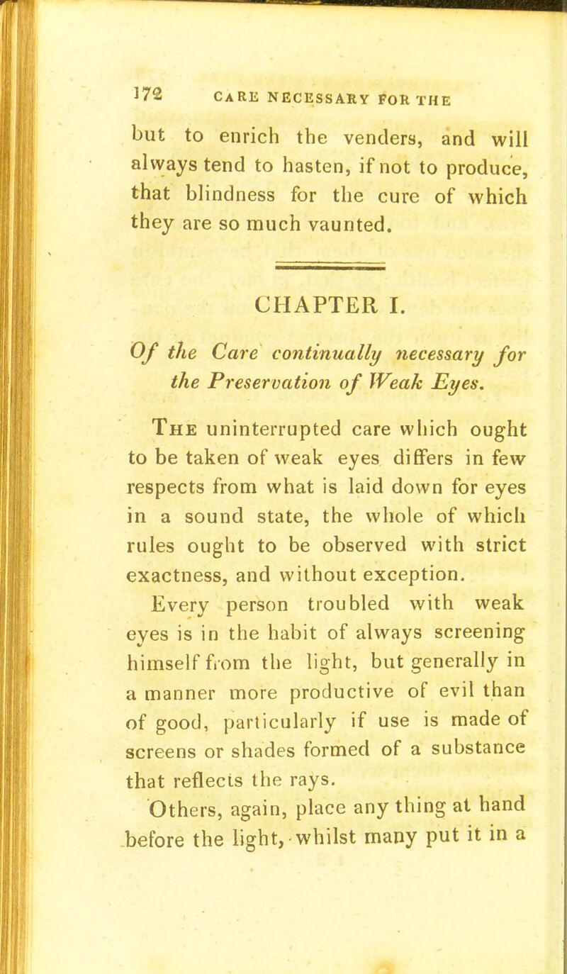 but to enrich the venders, and will always tend to hasten, if not to produce, that blindness for the cure of which they are so much vaunted. CHAPTER I. Of the Care continually necessary for the Preservation of Weak Eyes. The uninterrupted care which ought to be taken of weak eyes differs in few respects from what is laid down for eyes in a sound state, the whole of which rules ought to be observed with strict exactness, and without exception. Every person troubled with weak eyes is in the habit of always screening himself from the light, but generally in a manner more productive of evil than of good, particularly if use is made of screens or shades formed of a substance that reflects the rays. Others, again, place any thing at hand before the light, whilst many put it in a