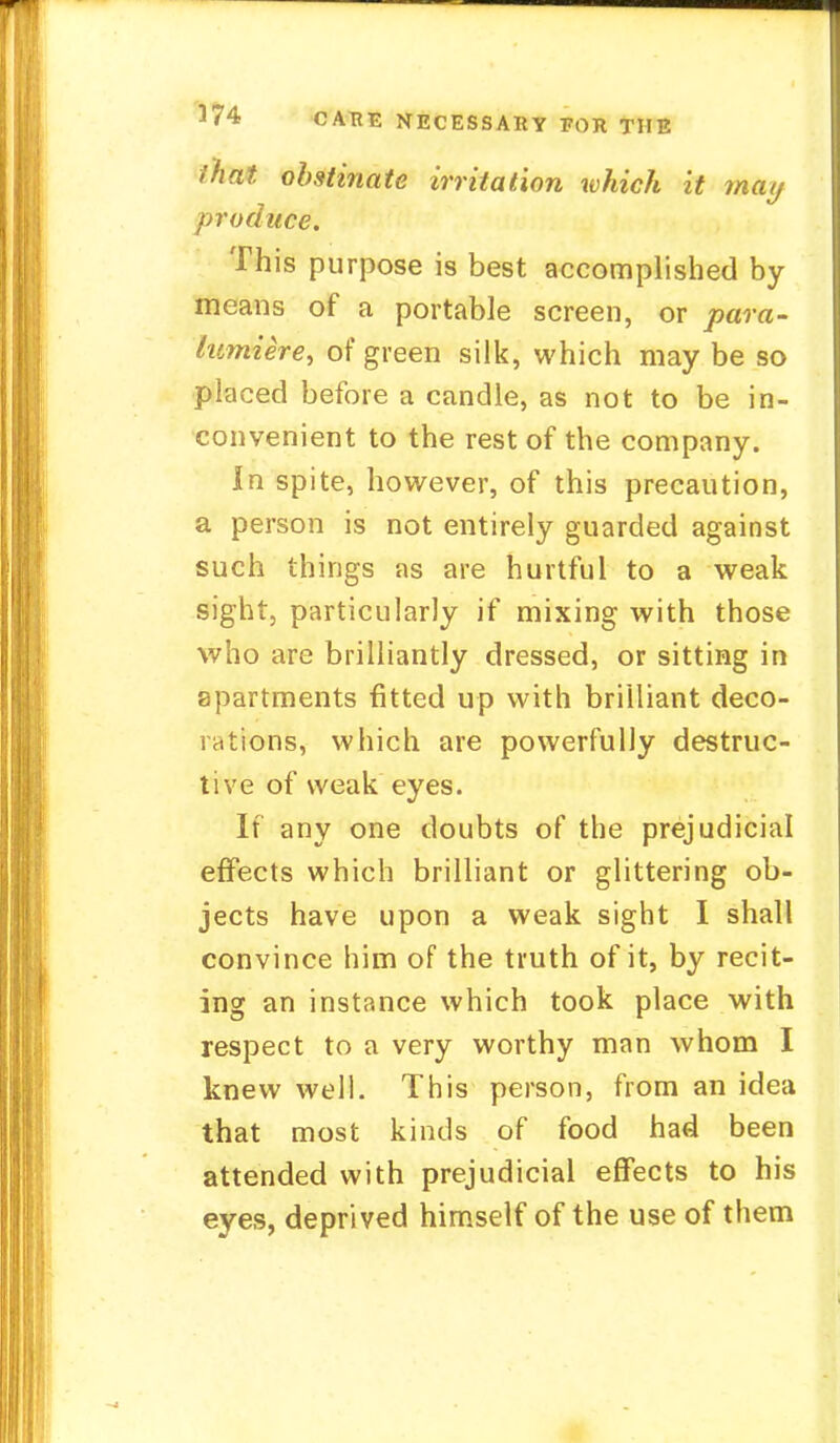 I hat obstinate irritation which it may produce. This purpose is best accomplished by means of a portable screen, or para- lumiere, of green silk, which may be so placed before a candle, as not to be in- convenient to the rest of the company. In spite, however, of this precaution, a person is not entirely guarded against such things as are hurtful to a weak sight, particularly if mixing with those who are brilliantly dressed, or sitting in apartments fitted up with brilliant deco- rations, which are powerfully destruc- tive of weak eyes. If any one doubts of the prejudicial effects which brilliant or glittering ob- jects have upon a weak sight I shall convince him of the truth of it, by recit- ing an instance which took place with respect to a very worthy man whom I knew well. This person, from an idea that most kinds of food had been attended with prejudicial effects to his eyes, deprived himself of the use of them