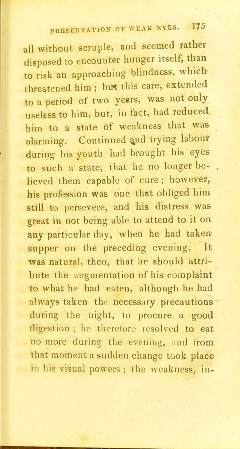 all without scruple, and seemed rather disposed to encounter hunger itself, than to risk an approaching blindness, which threatened him ; but this care, extended to a period of two years, was not only- useless to him, but, in fact, had reduced him to a state of weakness that was alarming. Continued a^nd trying labour during his youth had brought his eyes to such a state, that he no longer be- lieved them capable of cure; however, his profession was one that obliged him still to persevere, and his distress was great in not being able to attend to it on any particular day, when he had taken supper on the preceding evening. It was natural, then, that he should attri- bute the augmentation of his complaint to what he had eaten, although he had always taken the necessary precautions during the night, to procure a good digestion ; he therefore resolved to eat no more during the evening, md from that moment a sudden change took place in his visual powers ; the weakness, in-