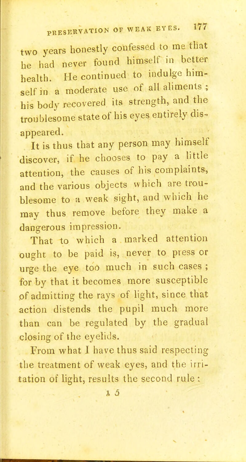 two years honestly confessed to me that he had never found himself in better health. He continued to indulge him- self in a moderate use of all aliments ; his body recovered its strength, and the troublesome state of his eyes entirely dis- appeared. It is thus that any person may himself discover, if he chooses to pay a little attention, the causes of his complaints, and the various objects w hich are trou- blesome to a weak sight, and which he may thus remove before they make a dangerous impression. That to which a marked attention ought to be paid is, never to press or urge the eye too much in such cases ; for by that it becomes more susceptible of admitting the rays of light, since that action distends the pupil much more than can be regulated by the gradual closing of the eyelids. From what I have thus said respecting the treatment of weak eyes, and the irri- tation of light, results the second rule ;