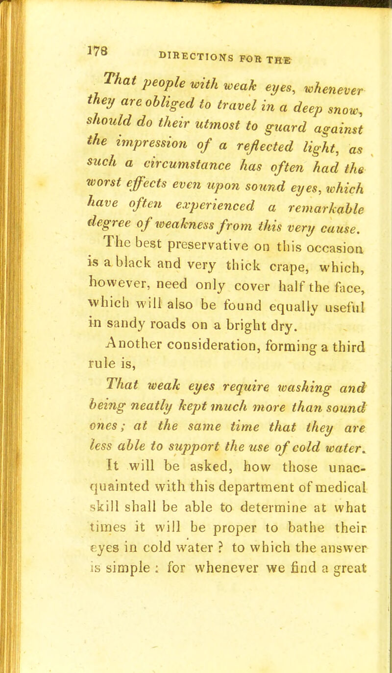 ]78 DIRECTIONS FOR THE , That PeoPle «** weak eyes, whenever they are obliged to travel in a deep snow, should do their utmost to guard against the impression of a reflected light, as such a circumstance has often had the worst effects even upon sound eyes, which have often experienced a remarkable degree of weakness from this very cause. The best preservative on this occasion is a black and very thick crape, which, however, need only cover half the face, which will also be found equally useful in sandy roads on a bright dry. Another consideration, forming a third rule is, That weak eyes require washing and being neatly kept much more than sound ones; at the same time that they are less able to support the use of cold water. It will be asked, how those unac- quainted with this department of medical skill shall be able to determine at what times it will be proper to bathe their eyes in cold water ? to which the answer is simple : for whenever we find a great