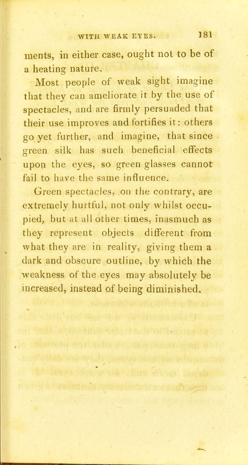 raents, in either case, ought not to be of a heating nature. Most people of weak sight imagine that they can ameliorate it by the use of spectacles, and are firmly persuaded that their use improves and fortifies it: others go yet further, and imagine, that since green silk has such beneficial effects upon the eyes, so green glasses cannot fail to have the same influence. Green spectacles, on the contrary, are extremely hurtful, not only whilst occu- pied, but at all other times, inasmuch as they represent objects different from what they are in reality, giving them a dark and obscure outline, by which the weakness of the eyes may absolutely be increased, instead of being diminished.