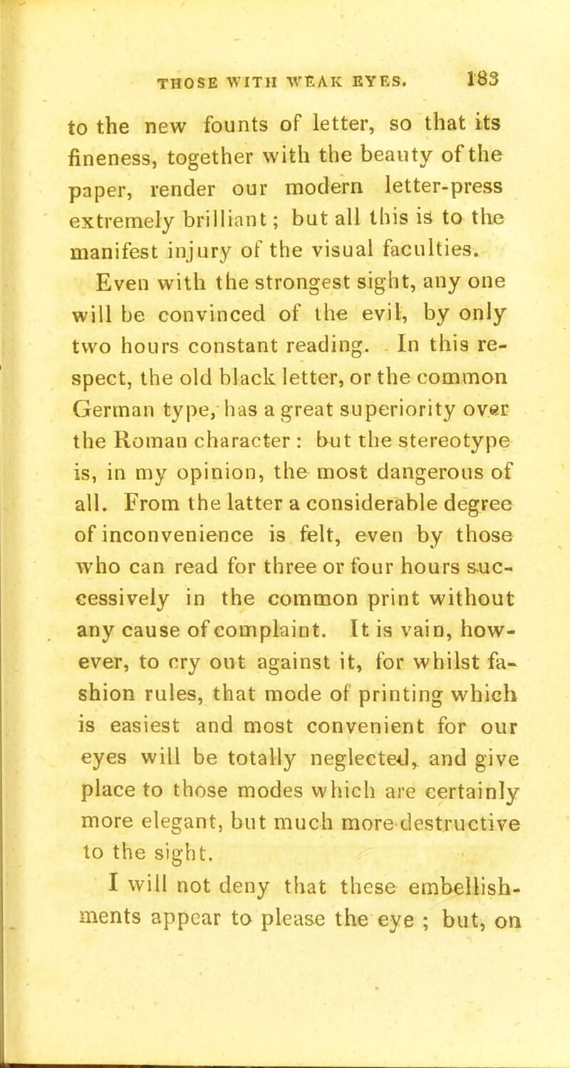 to the new founts of letter, so that its fineness, together with the beauty of the paper, render our modern letter-press extremely brilliant; but all this is to the manifest injury of the visual faculties. Even with the strongest sight, any one will be convinced of the evil, by only two hours constant reading. In this re- spect, the old black letter, or the common German type, has a great superiority over the Roman character : but the stereotype is, in my opinion, the most dangerous of all. From the latter a considerable degree of inconvenience is felt, even by those who can read for three or four hours suc- cessively in the common print without any cause of complaint. It is vain, how- ever, to cry out against it, for whilst fa- shion rules, that mode of printing which is easiest and most convenient for our eyes will be totally neglected, and give place to those modes which are certainly more elegant, but much more destructive to the sight. I will not deny that these embellish- ments appear to please the eye ; but, on