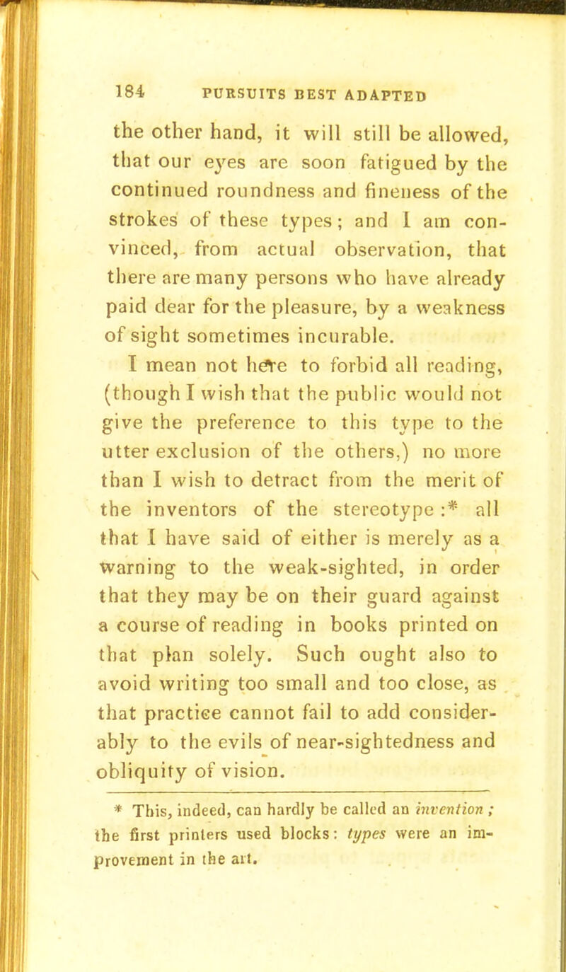 the other hand, it will still be allowed, that our eyes are soon fatigued by the continued roundness and fineness of the strokes of these types; and I am con- vinced, from actual observation, that there are many persons who have already paid dear for the pleasure, by a weakness of sight sometimes incurable. I mean not heYe to forbid all reading, (though I wish that the public would not give the preference to this type to the utter exclusion of the others,) no more than I wish to detract from the merit of the inventors of the stereotype :* all that I have said of either is merely as a warning to the weak-sighted, in order that they may be on their guard against a course of reading in books printed on that plan solely. Such ought also to avoid writing too small and too close, as that practice cannot fail to add consider- ably to the evils of near-sightedness and obliquity of vision. * This, indeed, can hardly be called an invention ; the first printers used blocks: types were an im- provement in the art.
