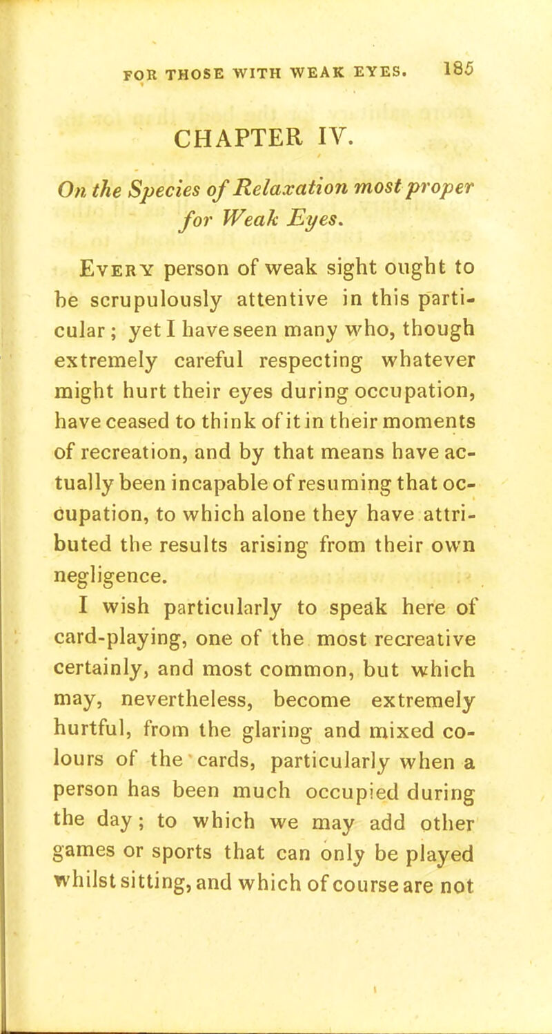CHAPTER IV. On the Species of Relaxation most proper for Weak Eyes. Every person of weak sight ought to he scrupulously attentive in this parti- cular ; yet I have seen many who, though extremely careful respecting whatever might hurt their eyes during occupation, have ceased to think of itin their moments of recreation, and by that means have ac- tually been incapable of resuming that oc- cupation, to which alone they have attri- buted the results arising from their own negligence. I wish particularly to speak here of card-playing, one of the most recreative certainly, and most common, but which may, nevertheless, become extremely hurtful, from the glaring and mixed co- lours of the cards, particularly when a person has been much occupied during the day; to which we may add other games or sports that can only be played whilst sitting, and which of course are not