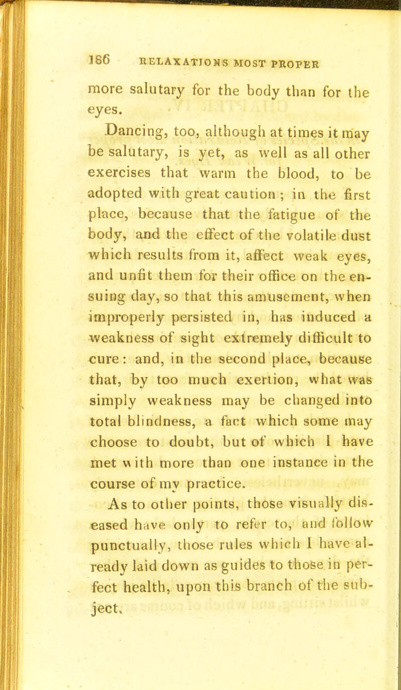 more salutary for the body than for the eyes. Dancing, too, although at times it may be salutary, is yet, as well as all other exercises that warm the blood, to be adopted with great caution ; in the first place, because that the fatigue of the body, and the effect of the volatile dust which results from it, affect weak eyes, and unfit them for their office on the en- suing day, so that this amusement, when improperly persisted in, has induced a weakness of sight extremely difficult to cure: and, in the second place, because that, by too much exertion, what was simply weakness may be changed into total blindness, a fart which some may choose to doubt, but of which I have met with more than one instance in the course of my practice. As to other points, those visually dis- eased have only to refer to, and follow punctually, those rules which 1 have al- ready laid down as guides to those in per- fect health, upon this branch of the sub- ject.