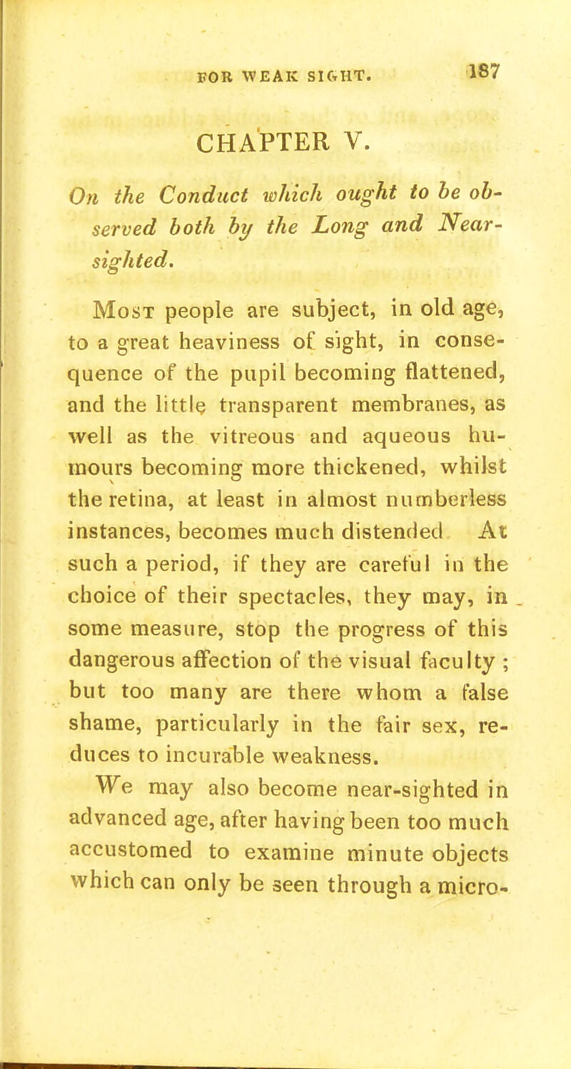 EOR WEAK SIGHT. CHAPTER V. On the Conduct which ought to be ob- served both by the Long and Near- sighted. Most people are subject, in old age, to a great heaviness of sight, in conse- quence of the pupil becoming flattened, and the little transparent membranes, as well as the vitreous and aqueous hu- mours becoming more thickened, whilst the retina, at least in almost numberless instances, becomes much distended At such a period, if they are careful in the choice of their spectacles, they may, in some measure, stop the progress of this dangerous affection of the visual faculty ; but too many are there whom a false shame, particularly in the fair sex, re- duces to incurable weakness. We may also become near-sighted in advanced age, after having been too much accustomed to examine minute objects which can only be seen through a micro-