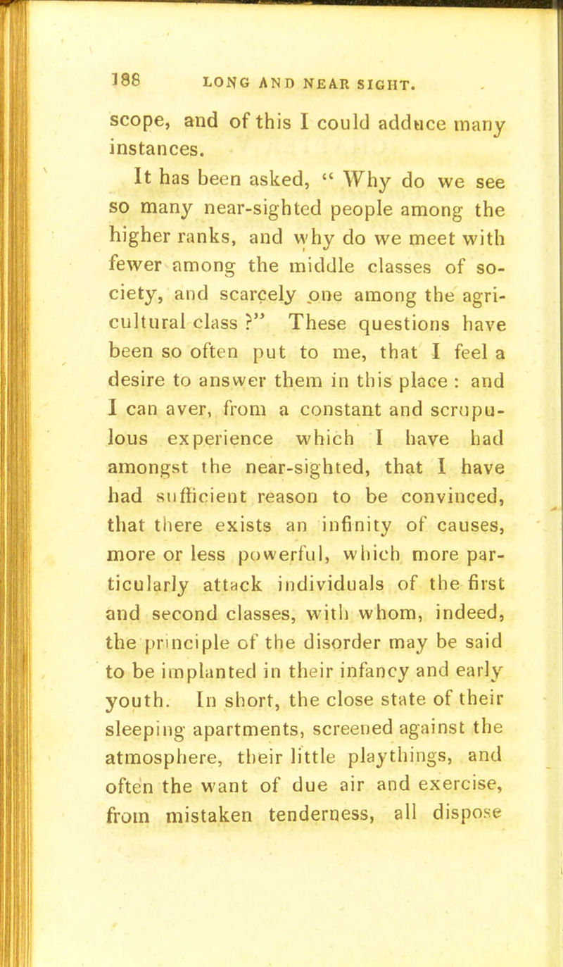 scope, and of this I could adduce many instances. It has been asked,  Why do we see so many near-sighted people among the higher ranks, and why do we meet with fewer among the middle classes of so- ciety, and scarcely one among the agri- cultural class > These questions have been so often put to me, that I feel a desire to answer them in this place : and I can aver, from a constant and scrupu- lous experience which I have had amongst the near-sighted, that I have had sufficient reason to be convinced, that there exists an infinity of causes, more or less powerful, which more par- ticularly attack individuals of the first and second classes, with whom, indeed, the principle of the disorder may be said to be implanted in their infancy and early youth. In short, the close state of their sleeping apartments, screened against the atmosphere, their little playthings, and often the want of due air and exercise, from mistaken tenderness, all dispose