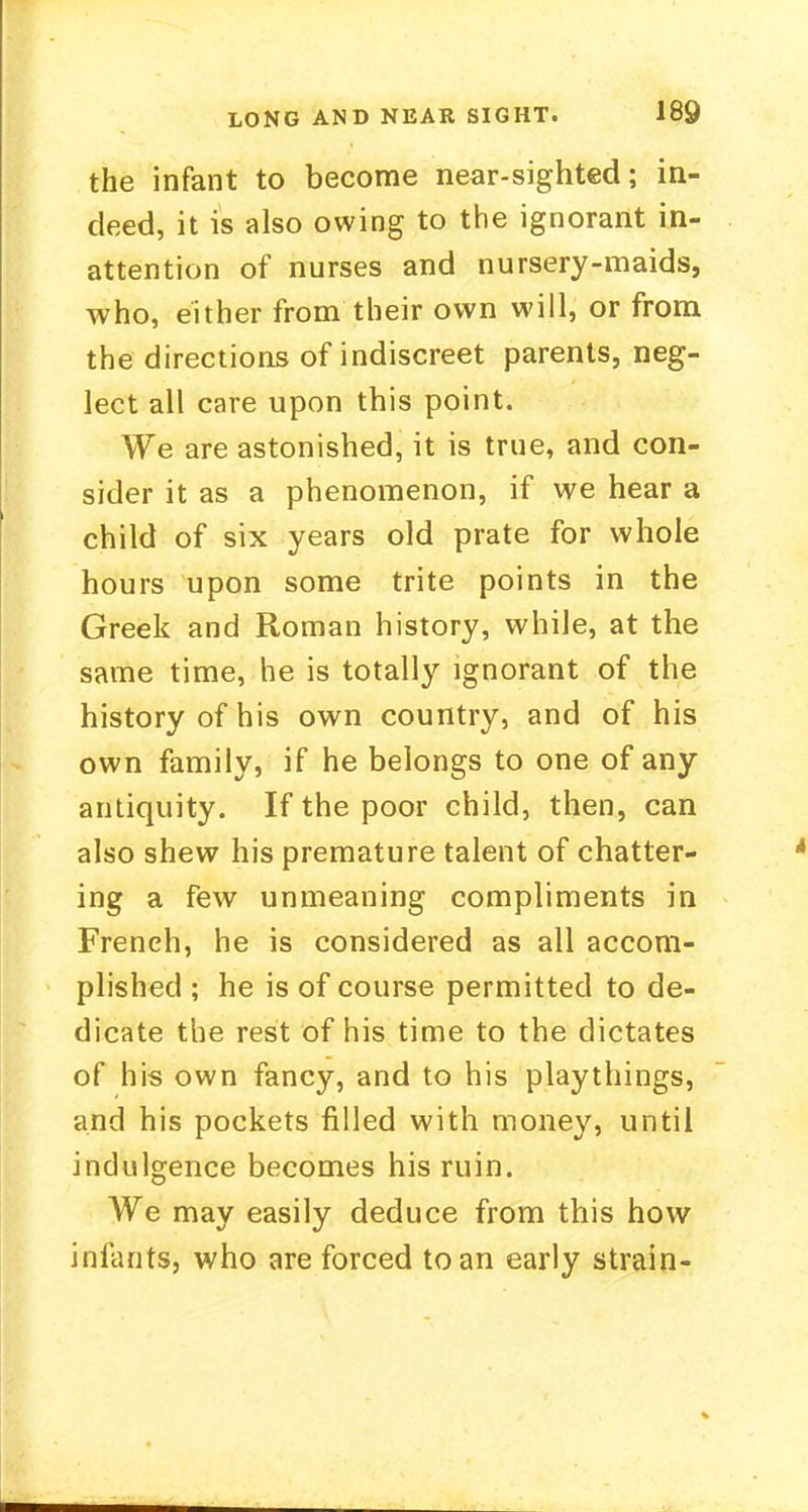 the infant to become near-sighted; in- deed, it is also owing to the ignorant in- attention of nurses and nursery-maids, who, either from their own will, or from the directions of indiscreet parents, neg- lect all care upon this point. We are astonished, it is true, and con- sider it as a phenomenon, if we hear a child of six years old prate for whole hours upon some trite points in the Greek and Roman history, while, at the same time, he is totally ignorant of the history of his own country, and of his own family, if he belongs to one of any antiquity. If the poor child, then, can also shew his premature talent of chatter- ing a few unmeaning compliments in French, he is considered as all accom- plished ; he is of course permitted to de- dicate the rest of his time to the dictates of his own fancy, and to his playthings, and his pockets filled with money, until indulgence becomes his ruin. We may easily deduce from this how infants, who are forced to an early strain-