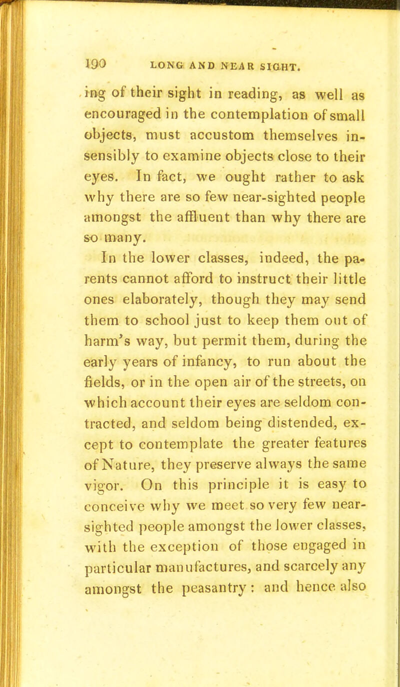 ing of their sight in reading, as well as encouraged in the contemplation of small objects, must accustom themselves in- sensibly to examine objects close to their eyes. In fact, we ought rather to ask why there are so few near-sighted people amongst the affluent than why there are so many. In the lower classes, indeed, the pa- rents cannot afford to instruct their little ones elaborately, though they may send them to school just to keep them out of harm's way, but permit them, during the early years of infancy, to run about the fields, or in the open air of the streets, on which account their eyes are seldom con- tracted, and seldom being distended, ex- cept to contemplate the greater features of Nature, they preserve always the same vigor. On this principle it is easy to conceive why we meet so very few near- sighted people amongst the lower classes, with the exception of those engaged in particular manufactures, and scarcely any amongst the peasantry: and hence, also