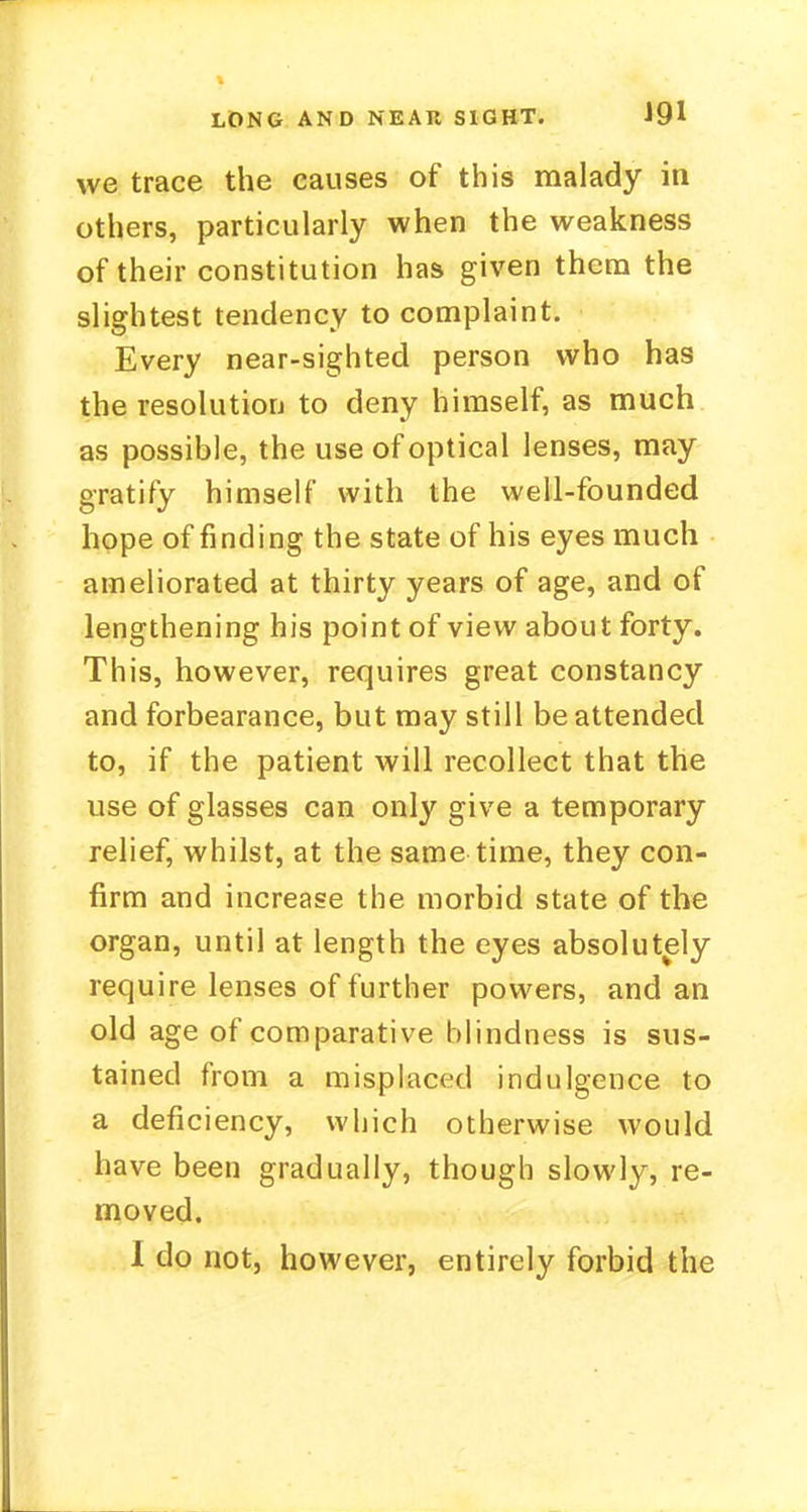 we trace the causes of this malady in others, particularly when the weakness of their constitution has given them the slightest tendency to complaint. Every near-sighted person who has the resolution to deny himself, as much as possible, the use of optical lenses, may gratify himself with the well-founded hope of finding the state of his eyes much ameliorated at thirty years of age, and of lengthening his point of view about forty. This, however, requires great constancy and forbearance, but may still be attended to, if the patient will recollect that the use of glasses can only give a temporary relief, whilst, at the same time, they con- firm and increase the morbid state of the organ, until at length the eyes absolutely require lenses of further powers, and an old age of comparative blindness is sus- tained from a misplaced indulgence to a deficiency, which otherwise would have been gradually, though slowly, re- moved.
