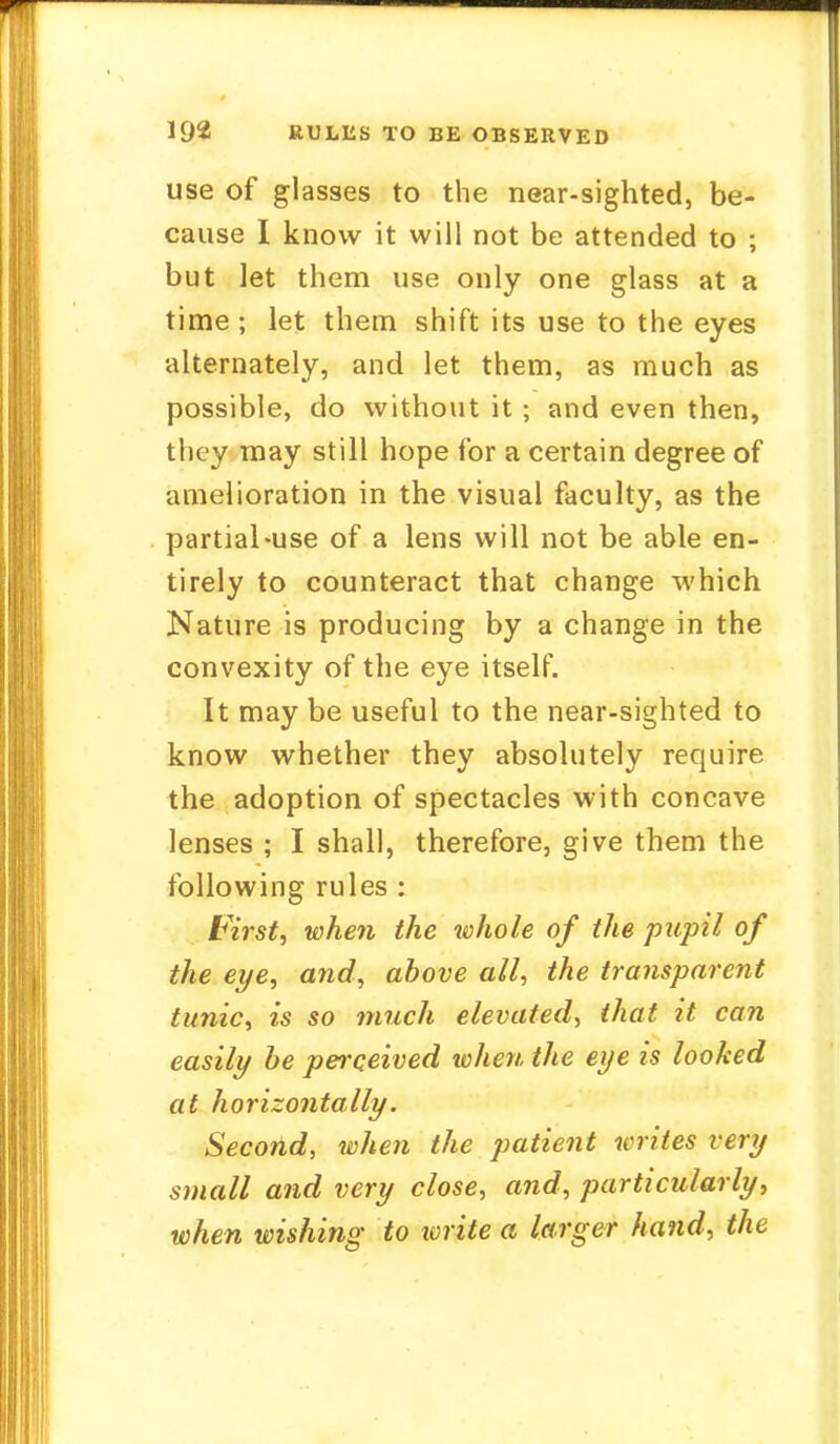 use of glasses to the near-sighted, be- cause I know it will not be attended to ; but let them use only one glass at a time ; let them shift its use to the eyes alternately, and let them, as much as possible, do without it ; and even then, they may still hope for a certain degree of amelioration in the visual faculty, as the partial-use of a lens will not be able en- tirely to counteract that change which Nature is producing by a change in the convexity of the eye itself. It may be useful to the near-sighted to know whether they absolutely require the adoption of spectacles with concave lenses ; I shall, therefore, give them the following rules : First, when the whole of the pupil of the eye, and, above all, the transparent tunic, is so much elevated, that it can easily he perceived when the eye is looked at horizontally. Second, when the patient writes very small and very close, and, particularly, when wishing to write a larger hand, the