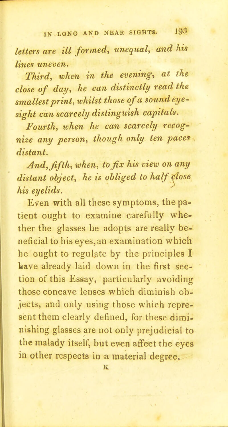 letters are ill formed, unequal, and his lines uneven. Third, when in the evening, at the close of day, he can distinctly read the smallest print, whilst those of a sound eye- sight can scarcely distinguish capitals. Fourth, ivhen he can scarcely recog- nize any person, though only ten paces distant. And,fifth, when, to fix his view on any distant object, he is obliged to half close his eyelids. Even with all these symptoms, the pa- tient ought to examine carefully whe- ther the glasses he adopts are really be- neficial to hiseyes,an examination which he ought to regulate by the principles I have already laid down in the first sec- tion of this Essay, particularly avoiding those concave lenses which diminish ob- jects, and only using those which repre- sent them clearly defined, for these dimi- nishing glasses are not only prejudicial to the malady itself, but even affect the eyes in other respects in a material degree.