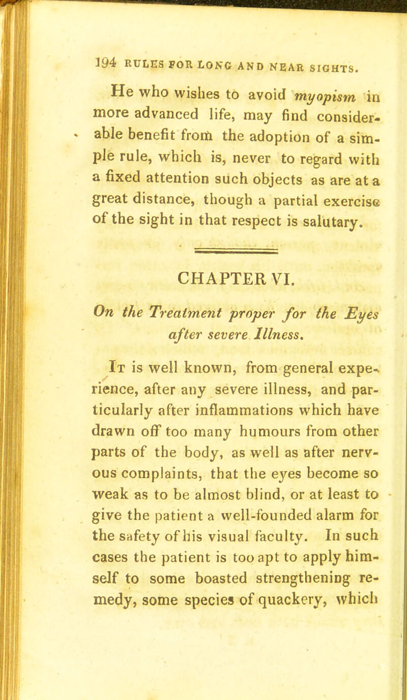He who wishes to avoid myopism in more advanced life, may find consider- able benefit from the adoption of a sim- ple rule, which is, never to regard with a fixed attention such objects as are at a great distance, though a partial exercise of the sight in that respect is salutary. CHAPTER VI. On the Treatment proper for the Eyes after severe Illness. It is well known, from general expe^ rience, after any severe illness, and par- ticularly after inflammations which have drawn ofT too many humours from other parts of the body, as well as after nerv- ous complaints, that the eyes become so weak as to be almost blind, or at least to give the patient a well-founded alarm for the safety of his visual faculty. In such cases the patient is too apt to apply him- self to some boasted strengthening re- medy, some species of quackery, which