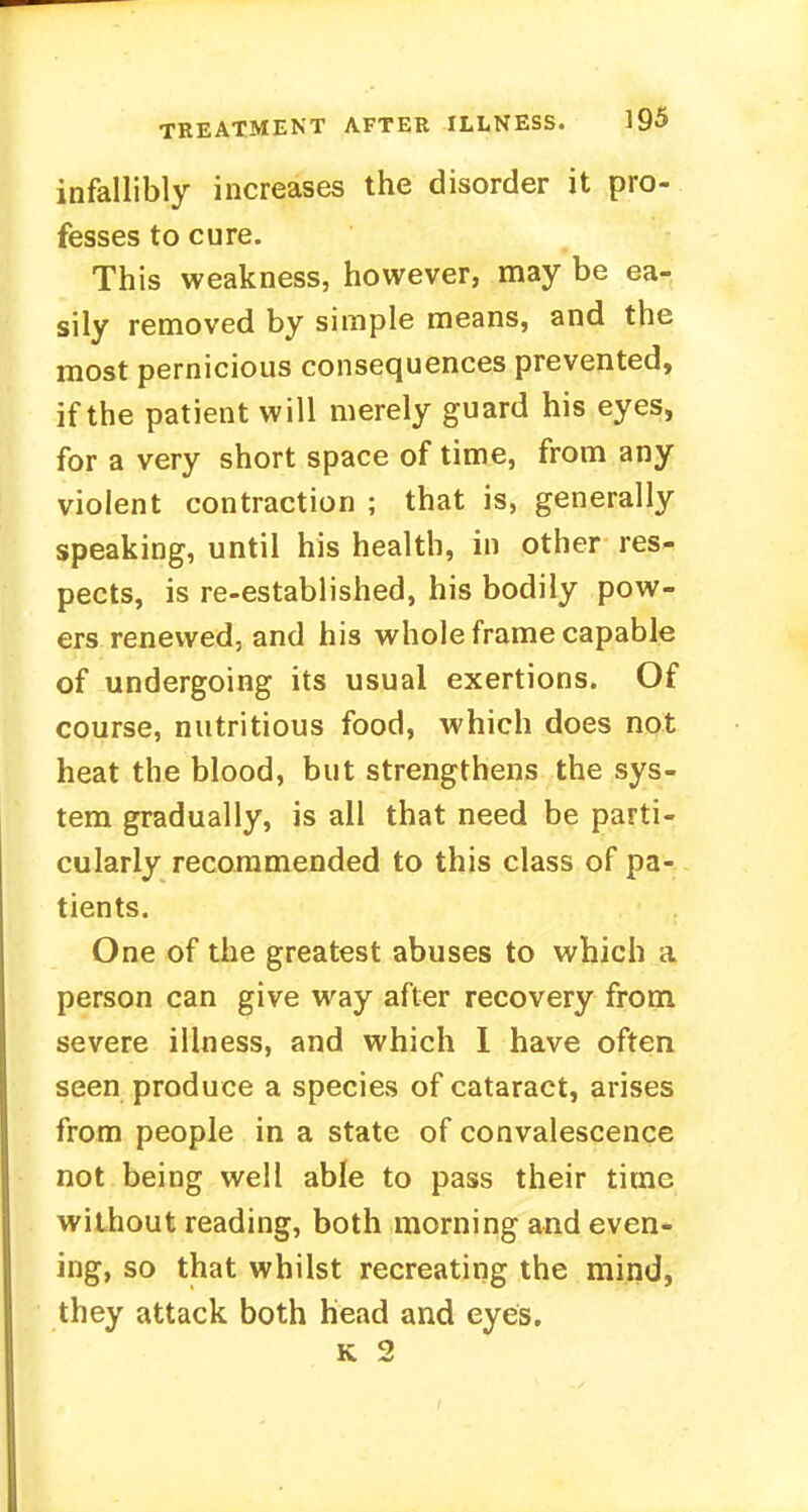 infallibly increases the disorder it pro- fesses to cure. This weakness, however, may be ear sily removed by simple means, and the most pernicious consequences prevented, if the patient will merely guard his eyes, for a very short space of time, from any violent contraction ; that is, generally speaking, until his health, in other res- pects, is re-established, his bodily pow- ers renewed, and his whole frame capable of undergoing its usual exertions. Of course, nutritious food, which does not heat the blood, but strengthens the sys- tem gradually, is all that need be parti- cularly recommended to this class of pa- tients. One of the greatest abuses to which a person can give way after recovery from severe illness, and which I have often seen produce a species of cataract, arises from people in a state of convalescence not being well able to pass their time without reading, both morning and even- ing, so that whilst recreating the mind, they attack both head and eyes. k 2