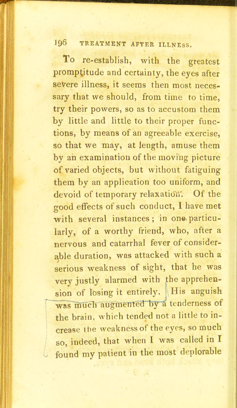 To re-establish, with the greatest promptitude and certainty, the eyes after severe illness, it seems then most neces- sary that we should, from time to time, try their powers, so as to accustom them by little and little to their proper func- tions, by means of an agreeable exercise, so that we may, at length, amuse them by an examination of the moving picture of varied objects, but without fatiguing them by an application too uniform, and devoid of temporary relaxation'. Of the good effects of such conduct, I have met with several instances; in on&particu- larly, of a worthy friend, who, after a nervous and catarrhal fever of consider- able duration, was attacked with such a serious weakness of sight, that he was very justly alarmed with the apprehen- sion of losing it entirely. I His anguish ~wlisTmTch augmented by-l tenderness of the brain, which tended not a little to in- crease (he weakness of the eyes, so much so, indeed, that when I was called in I found my patient in the most deplorable