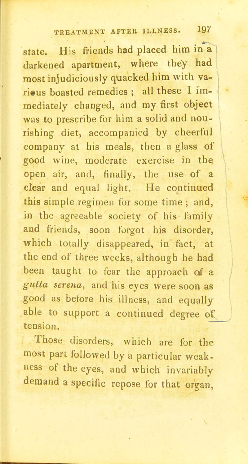 state. His friends had placed him in a darkened apartment, where they had most injudiciously quacked him with va- rious boasted remedies ; all these I im- mediately changed, and my first object was to prescribe for him a solid and nou- rishing diet, accompanied by cheerful company at his meals, then a glass of good wine, moderate exercise in the open air, and, finally, the use of a clear and equal light. He continued this simple regimen for some time ; and, in the agreeable society of his family and friends, soon forgot his disorder, which totally disappeared, in fact, at the end of three weeks, although he had been taught to fear the approach of a gutta sere?ia, and his eyes were soon as good as before his illness, and equally able to support a continued degree of tension. Those disorders, which are for the most part followed by a particular weak- ness of the eyes, and which invariably demand a specific repose for that organ,
