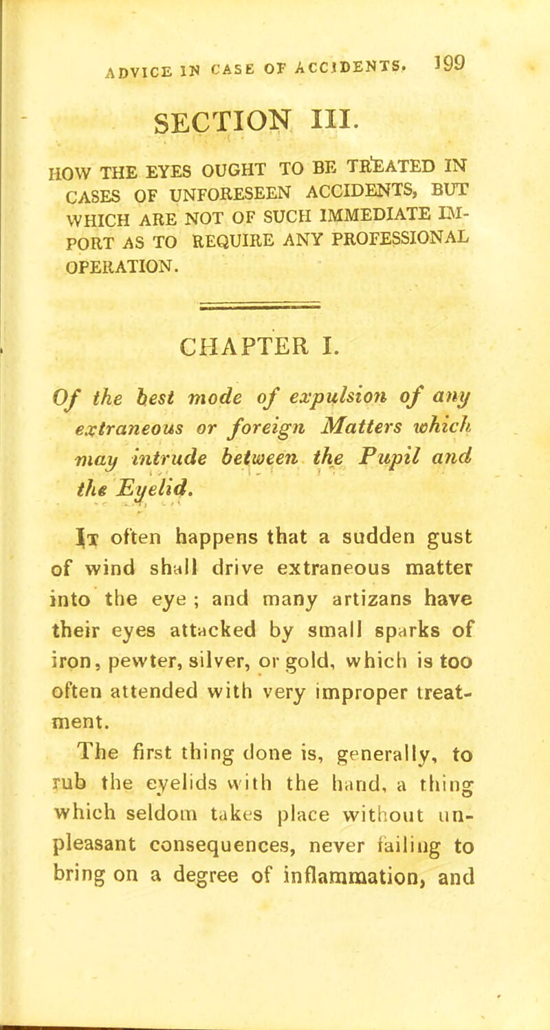 SECTION III. HOW THE EYES OUGHT TO BE TREATED IN CASES OF UNFORESEEN ACCIDENTS, BUT WHICH ARE NOT OF SUCH IMMEDIATE IM- PORT AS TO REQUIRE ANY PROFESSIONAL OPERATION. CHAPTER I. Of the hest mode of expulsioyi of any extraneous or foreign Matters which, may intrude between the Pupil and the Eyelid. \j often happens that a sudden gust of wind shall drive extraneous matter into the eye ; and many artizans have their eyes attacked by small sparks of iron, pewter, silver, or gold, which is too often attended with very improper treat- ment. The first thing done is, generally, to rub the eyelids with the hand, a tiling which seldom takes place without un- pleasant consequences, never failing to bring on a degree of inflammation, and