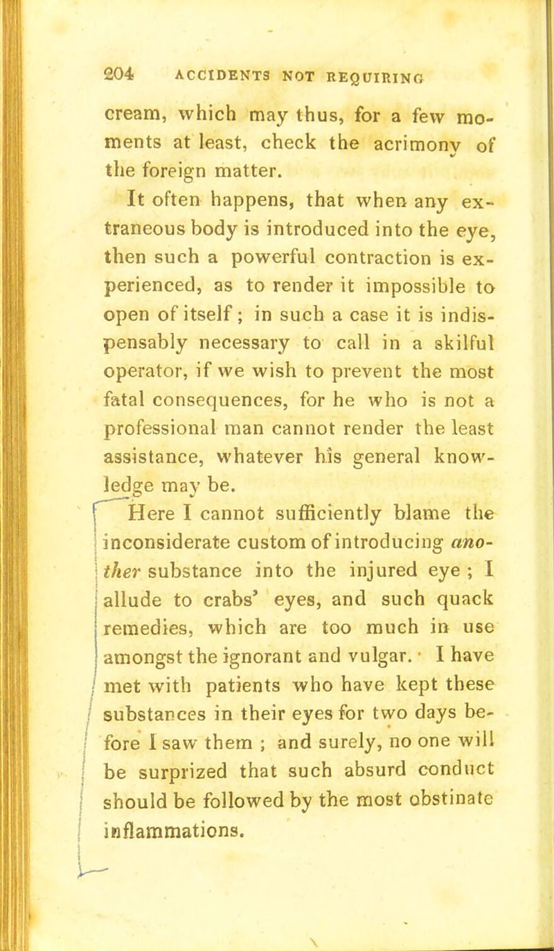 cream, which may thus, for a few mo- ments at least, check the acrimonv of the foreign matter. It often happens, that when any ex- traneous body is introduced into the eye, then such a powerful contraction is ex- perienced, as to render it impossible to open of itself; in such a case it is indis- pensably necessary to call in a skilful operator, if we wish to prevent the most fatal consequences, for he who is not a professional man cannot render the least assistance, whatever his general know- ledge may be. CHere I cannot sufficiently blame the considerate custom of introducing ano- ther substance into the injured eye ; I allude to crabs' eyes, and such quack remedies, which are too much in use amongst the ignorant and vulgar. • I have 1 met with patients who have kept these substances in their eyes for two days be- \ fore 1 saw them ; and surely, no one will \ be surprized that such absurd conduct \ should be followed by the most obstinate j inflammations. u \