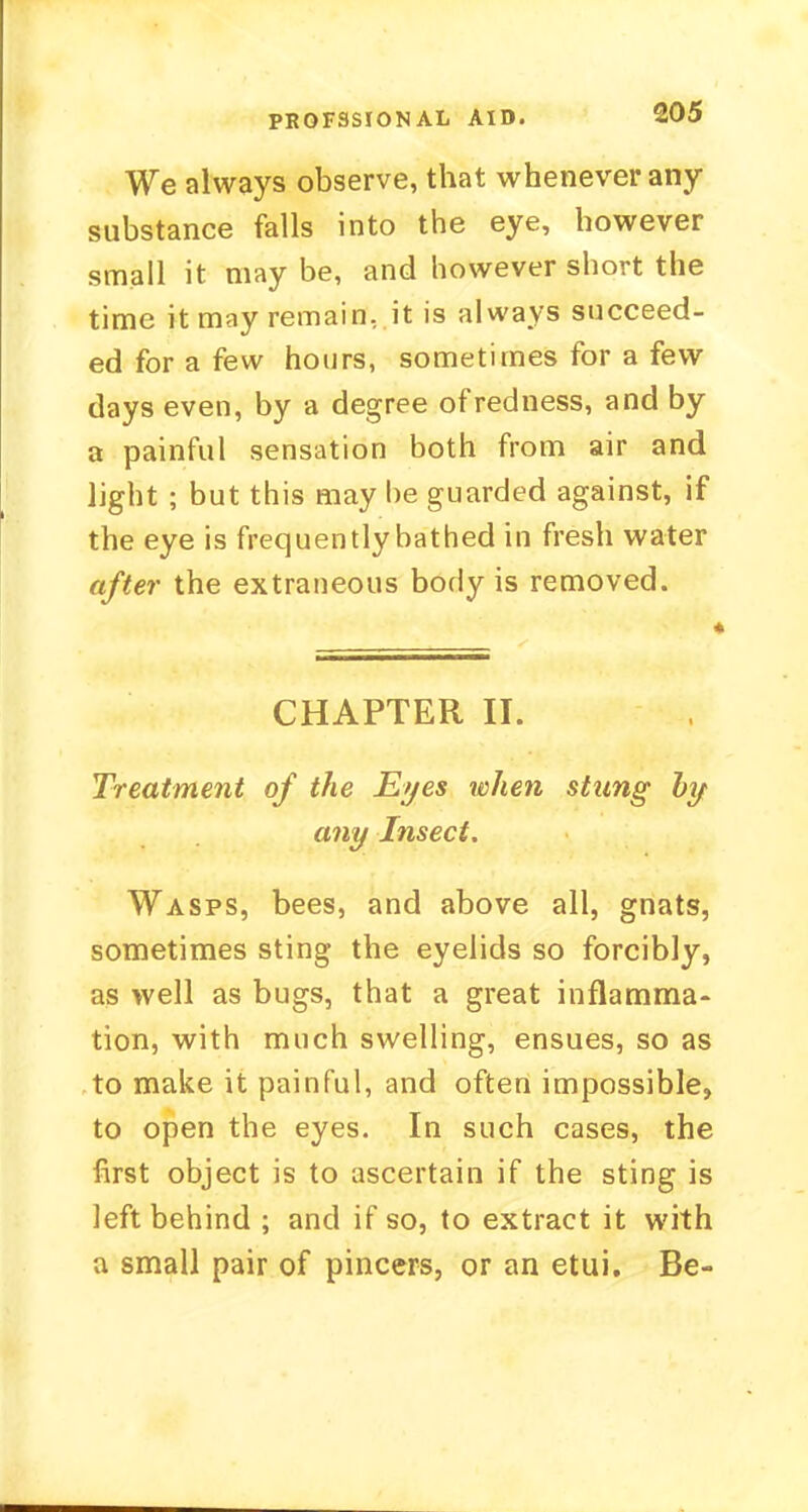 We always observe, that whenever any substance falls into the eye, however small it may be, and however short the time it may remain, it is always succeed- ed for a few hours, sometimes for a few days even, by a degree of redness, and by a painful sensation both from air and light ; but this may be guarded against, if the eye is frequently bathed in fresh water after the extraneous body is removed. CHAPTER II. Treatment of the Eyes when stung by any Insect. Wasps, bees, and above all, gnats, sometimes sting the eyelids so forcibly, as well as bugs, that a great inflamma- tion, with much swelling, ensues, so as to make it painful, and often impossible, to open the eyes. In such cases, the first object is to ascertain if the sting is left behind ; and if so, to extract it with a small pair of pincers, or an etui. Be-