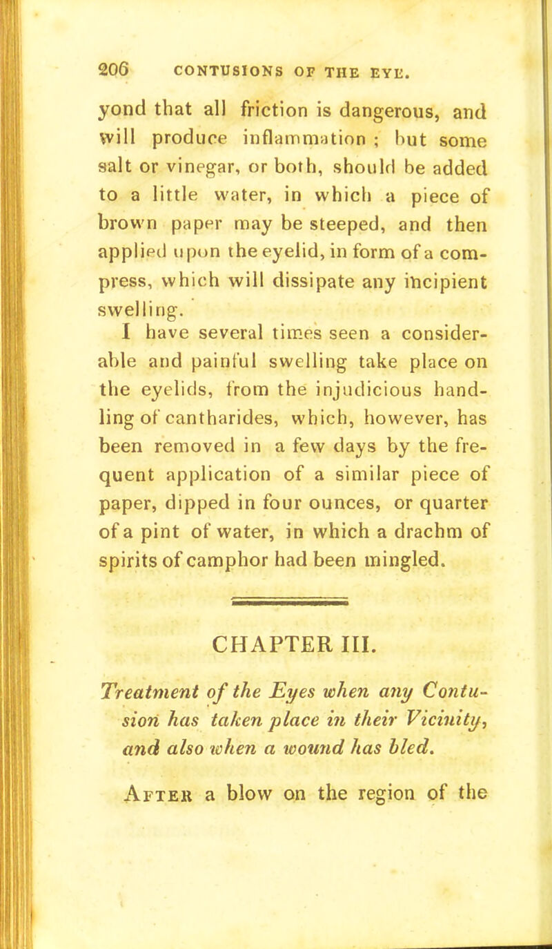 yond that all friction is dangerous, and will produce inflammation ; hut some salt or vinegar, or both, should be added to a little water, in which a piece of brown paper may be steeped, and then applied upon the eyelid, in form of a com- press, which will dissipate any incipient swelling. I have several times seen a consider- able and painful swelling take place on the eyelids, from the injudicious hand- ling of cantharides, which, however, has been removed in a few days by the fre- quent application of a similar piece of paper, dipped in four ounces, or quarter of a pint of water, in which a drachm of spirits of camphor had been mingled. CHAPTER III. Treatment of the Eyes when any Contu- sion has taken place in their Vicinity, and also when a wound has bled. After a blow on the region of the