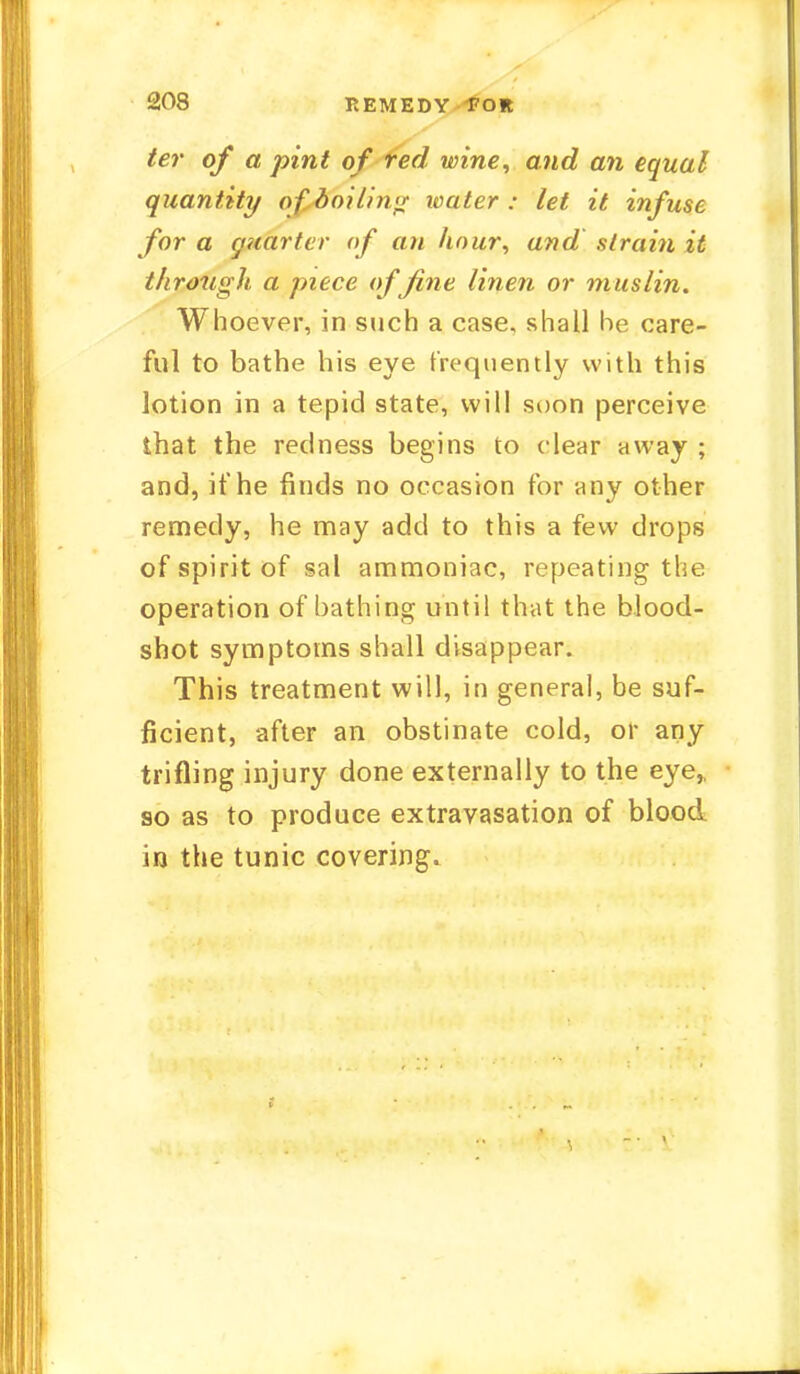 ter of a pint of red wine, and an equal quantity of boiling ivater : let it infuse for a quarter of an hour, and strain it through a piece of fine linen or muslin. Whoever, in such a case, shall he care- ful to bathe his eye frequently with this lotion in a tepid state, will soon perceive that the redness begins to clear away ; and, if he finds no occasion for any other remedy, he may add to this a few drops of spirit of sal ammoniac, repeating the operation of bathing until that the blood- shot symptoms shall disappear. This treatment will, in general, be suf- ficient, after an obstinate cold, or any trifling injury done externally to the eye,, so as to produce extravasation of blood in the tunic covering.