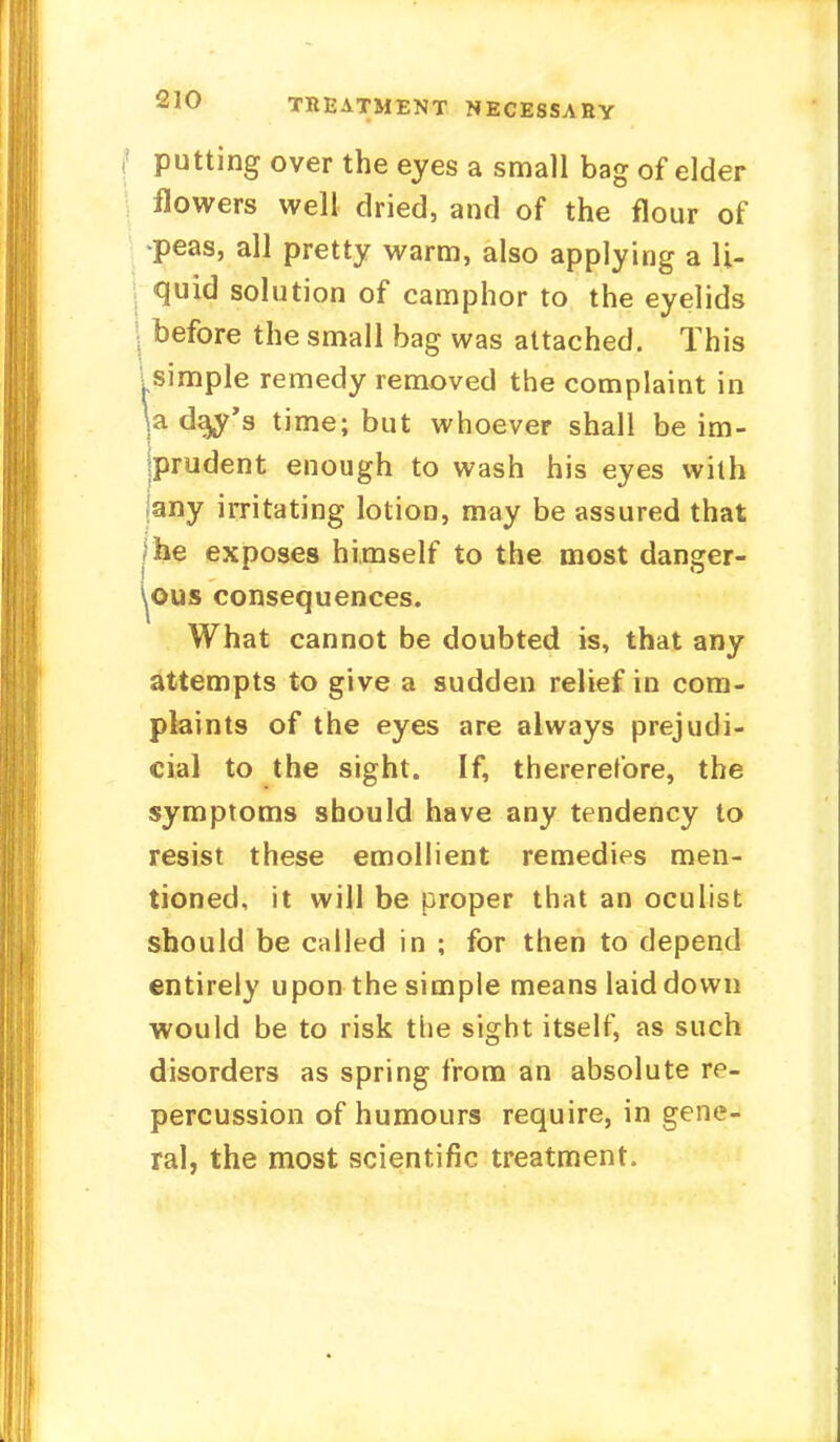 TREATMENT NECESSARY J putting over the eyes a small bag of elder flowers well dried, and of the flour of •peas, all pretty warm, also applying a li- quid solution of camphor to the eyelids | before the small bag was attached. This .simple remedy removed the complaint in \a da^'s time; but whoever shall be im- prudent enough to wash his eyes with any irritating lotion, may be assured that | he exposes himself to the most danger- ous consequences. What cannot be doubted is, that any attempts to give a sudden relief in com- plaints of the eyes are always prejudi- cial to the sight. If, thererefore, the symptoms should have any tendency to resist these emollient remedies men- tioned, it will be proper that an oculist should be called in ; for then to depend entirely upon the simple means laid down would be to risk the sight itself, as such disorders as spring from an absolute re- percussion of humours require, in gene- ral, the most scientific treatment.