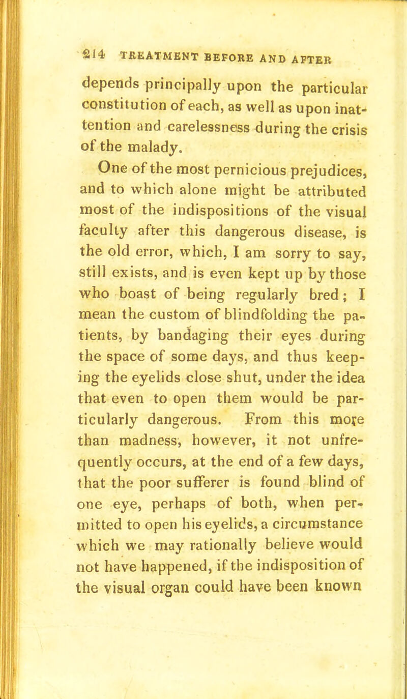 depends principally upon the particular constitution of each, as well as upon inat- tention and carelessness during the crisis of the malady. One of the most pernicious prejudices, and to which alone might be attributed most of the indispositions of the visual faculty after this dangerous disease, is the old error, which, I am sorry to say, still exists, and is even kept up by those who boast of being regularly bred; I mean the custom of blindfolding the pa- tients, by bandaging their eyes during the space of some days, and thus keep- ing the eyelids close shut, under the idea that even to open them would be par- ticularly dangerous. From this more than madness, however, it not unfre- quently occurs, at the end of a few days, that the poor sufferer is found blind of one eye, perhaps of both, when per- mitted to open his eyelids, a circumstance which we may rationally believe would not have happened, if the indisposition of the visual organ could have been known