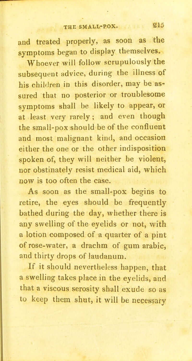 and treated properly, as soon as the symptoms began to display themselves. Whoever will follow scrupulously the subsequent advice, during the illness of his children in this disorder, may be as- sured that no posterior or troublesome symptoms shall be likely to appear, or at least very rarely; and even though the small-pox should be of the confluent and most malignant kind, and occasion either the one or the other indisposition spoken of, they will neither be violent, nor obstinately resist medical aid, which now is too often the case. As soon as the small-pox begins to retire, the eyes should be frequently bathed during the day, whether there is any swelling of the eyelids or not, with a lotion composed of a quarter of a pint of rose-water, a drachm of gum arabic, and thirty drops of laudanum. If it should nevertheless happen, that a swelling takes place in the eyelids, and that a viscous serosity shall exude so as to keep them shut, it will be necessary