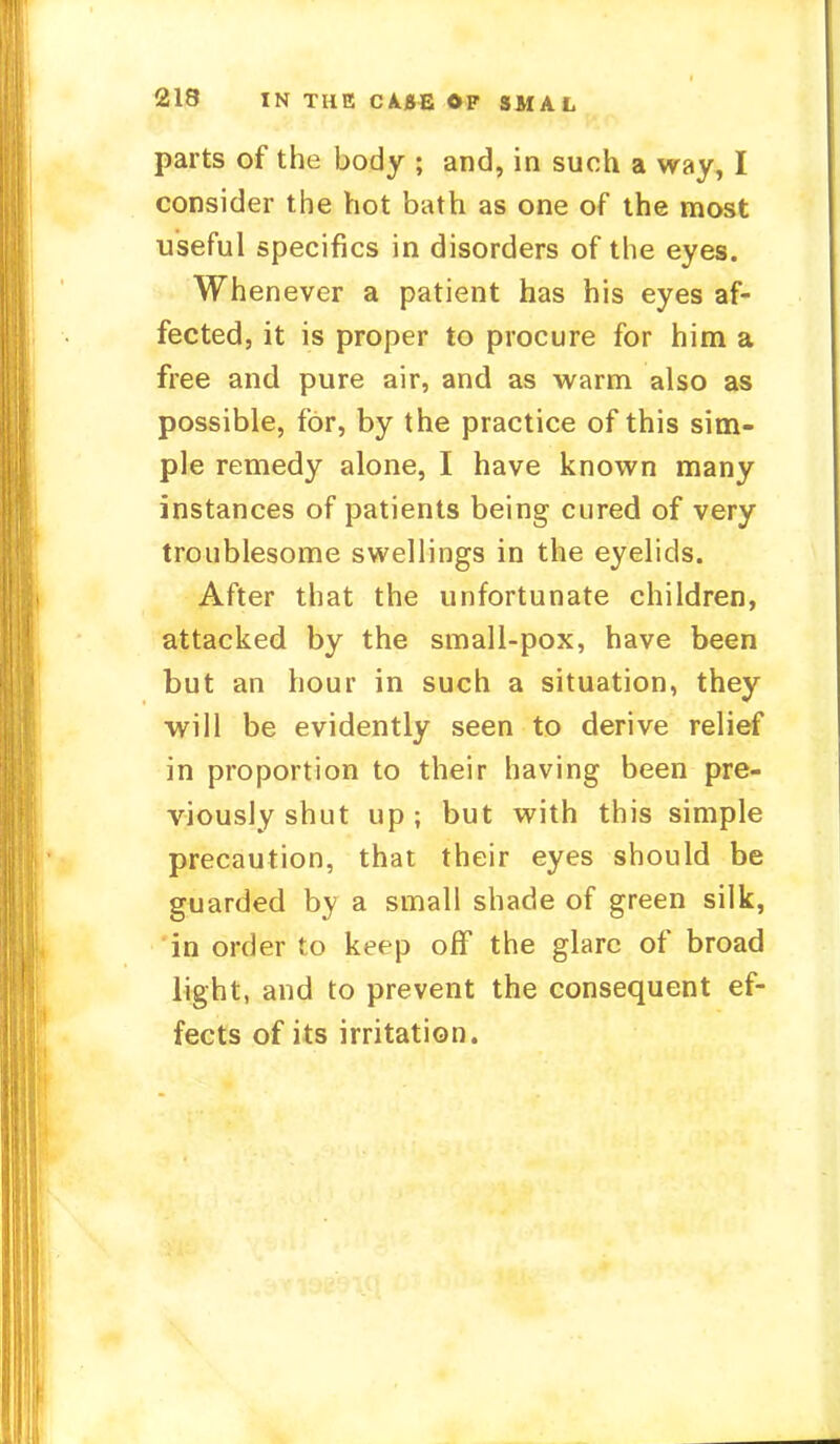 parts of the body ; and, in such a way, I consider the hot bath as one of the most useful specifics in disorders of the eyes. Whenever a patient has his eyes af- fected, it is proper to procure for him a free and pure air, and as warm also as possible, for, by the practice of this sim- ple remedy alone, I have known many instances of patients being cured of very troublesome swellings in the eyelids. After that the unfortunate children, attacked by the small-pox, have been but an hour in such a situation, they will be evidently seen to derive relief in proportion to their having been pre- viously shut up; but with this simple precaution, that their eyes should be guarded by a small shade of green silk, in order to keep off the glare of broad light, and to prevent the consequent ef- fects of its irritation.