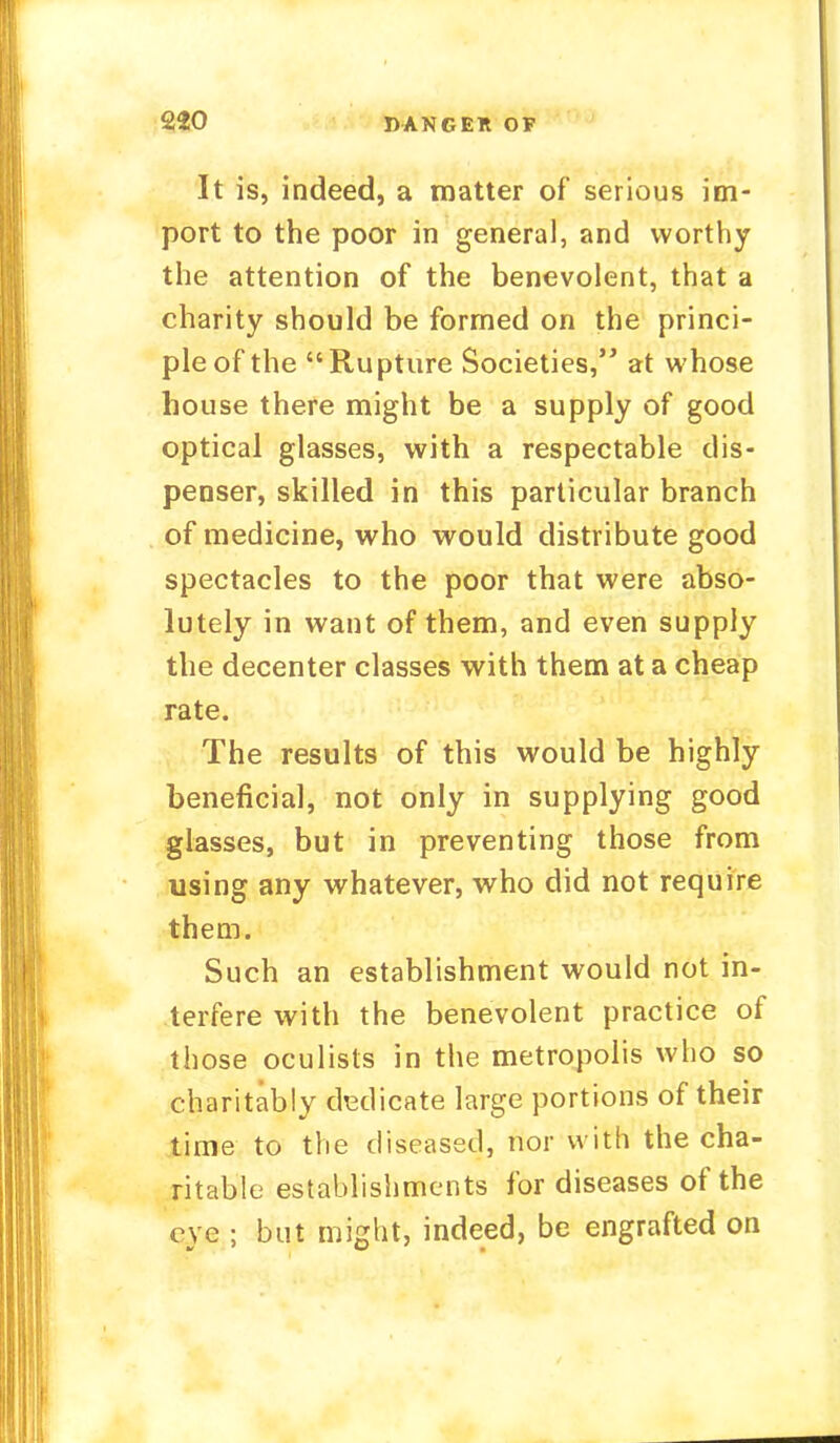 DANGER OF It is, indeed, a matter of serious im- port to the poor in general, and worthy the attention of the benevolent, that a charity should be formed on the princi- ple of the Rupture Societies, at whose house there might be a supply of good optical glasses, with a respectable dis- penser, skilled in this particular branch of medicine, who would distribute good spectacles to the poor that were abso- lutely in want of them, and even supply the decenter classes with them at a cheap rate. The results of this would be highly beneficial, not only in supplying good glasses, but in preventing those from using any whatever, who did not require them. Such an establishment would not in- terfere with the benevolent practice of those oculists in the metropolis who so charitably dedicate large portions of their time to the diseased, nor with the cha- ritable establishments for diseases of the eye ; but might, indeed, be engrafted on