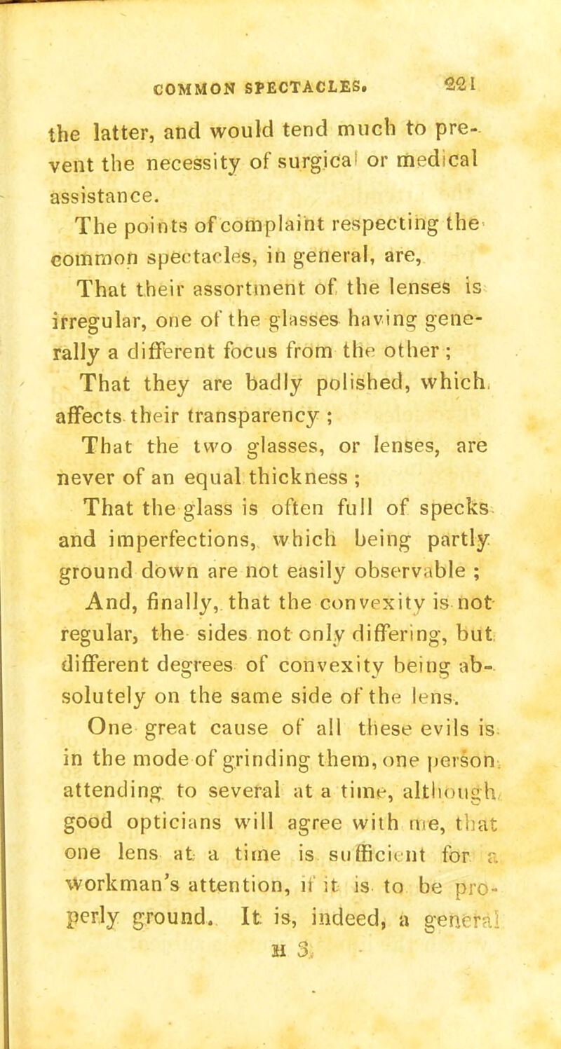 COMMON SPECTACLES. 2<2L the latter, and would tend much to pre- vent the necessity of surgical or medical assistance. The points of complaint respecting the common spectacles, in general, are, That their assortment of the lenses is irregular, one of the glasses having gene- rally a different focus from the other ; That they are badly polished, which, affects their transparency ; That the two glasses, or lenses, are never of an equal thickness ; That the glass is often full of specks and imperfections, which being partly ground down are not easily observable ; And, finally, that the convexity is not regular, the sides not only differing, but different degrees of convexity being ab- solutely on the same side of the lens. One great cause of all these evils is in the mode of grinding them, one person attending to several at a time, although good opticians will agree with me, that one lens at a time is sufficient for a workman's attention, n it. is to be pro- perly ground. It is, indeed, a get'/ m %