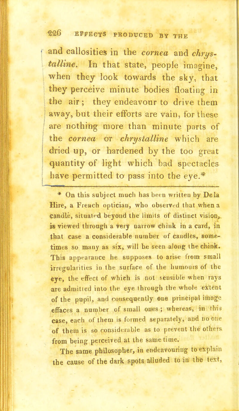 • and callosities in the cornea and chrys- talline. In that state, people imagine, when they look towards the sky, that they perceive minute bodies floating in the air ; they endeavour to drive them ■ away, but their efforts are vain, for these are nothing more than minute parts of the cornea or chrystalline which are dried up, or hardened by the too great quantity of light which bad spectacles have permitted to pass into the eye.* * On this subject much has been written by Dela Hire, a Frewch optician, who observed that when a candle, situated beyond the limits of distinct vision, is viewed through a very uarrow chink in a card, in that case a considerable number of candles, some- times so many as six, will be seen along the chink. This appearance he supposes to arise from small irregularities in the surface of the humours of the eye, the effect of which is not seusible when rays are admitied into the eye Ihrough the whole extent of the pupil, and consequently oue principal image effaces a numher of small ones ; whereas, in this case, each of them is formed separately, and no oue of them is so considerable as to prevent the others from being perceived at the same time. The same philosopher, in endeavouring to explain the cause of the dark spots alluded to in the text,