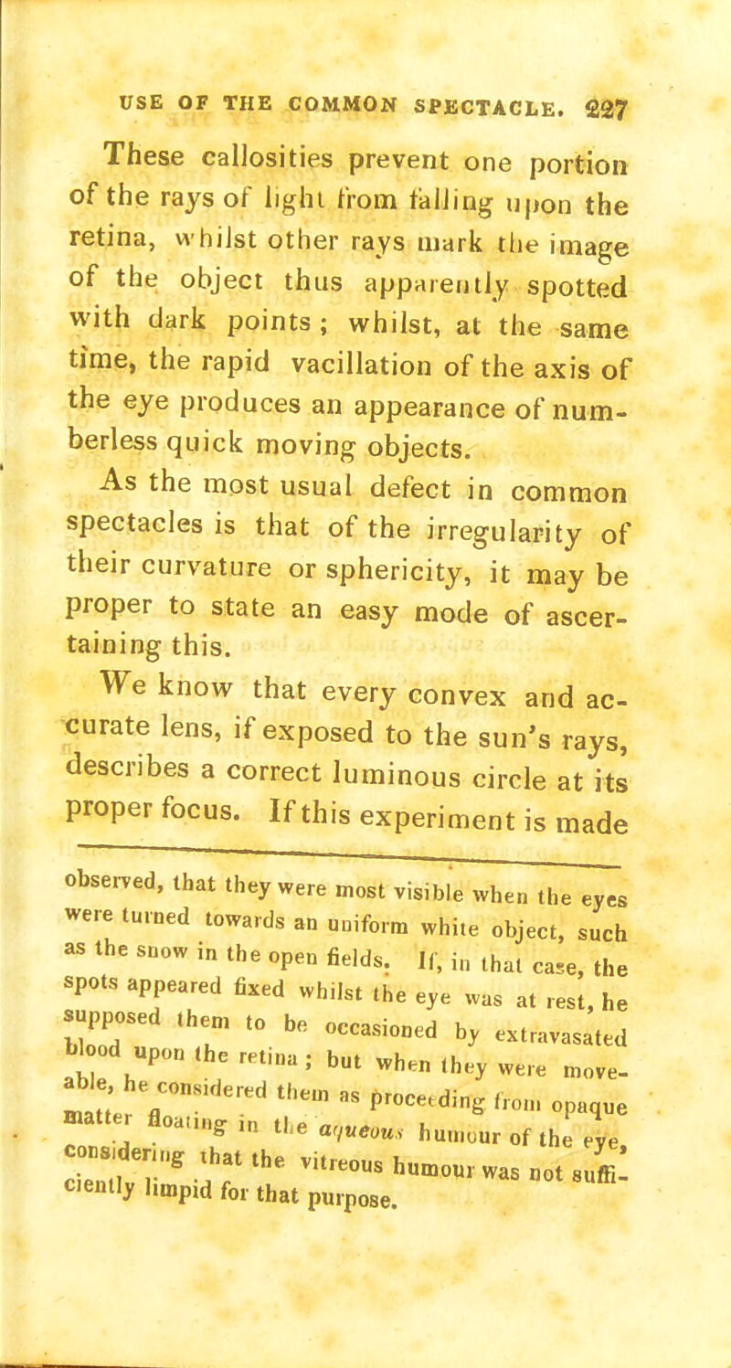 These callosities prevent one portion of the rays of light from tailing upon the retina, whilst other rays mark the image of the object thus apparently spotted with dark points ; whilst, at the same time, the rapid vacillation of the axis of the eye produces an appearance of num- berless quick moving objects. As the most usual defect in common spectacles is that of the irregularity of their curvature or sphericity, it may be proper to state an easy mode of ascer- taining this. We know that every convex and ac- curate lens, if exposed to the sun's rays, describes a correct luminous circle at its proper focus. If this experiment is made observed, that they were most visible when the eyes were turned towards an uniform white object, such as the snow in the open fields. If, in that case, the spots appeared fixed whilst the eye was at rest, he supposed them to be occasioned h, extravasated Wood upon the retina . but ^ ^ ^ ^ ab ee considered them as proceeding from 0p„que matte, floau„glR the humour of the eve 2S* ?r the v,treous h—5 ciently l,mpld for that purpose.