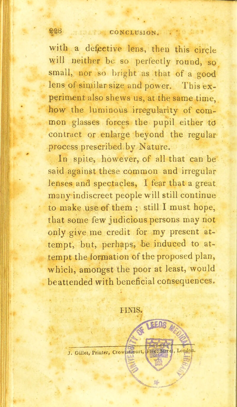 22« CONCLUSION. with a defective lens, then this circle will neither be so perfectly round, so small, nor so bright as that of a good lens of similar size and power. This ex- periment also shews us, at the same time, how the luminous irregularity of com- mon glasses forces the pupil either td contract or enlarge beyond the regular process prescribed by Nature. In spite, however, of all that can be said against these common and irregular lenses and spectacles, I fear that a great many indiscreet people will still continue to make use of them ; still I must hope, that some few judicious persons may not only give me credit for my present at- tempt, but, perhaps, be induced to at- tempt the formation of the proposed plan, which, amongst the poor at least, would beattended with beneficial consequences. FINIS*