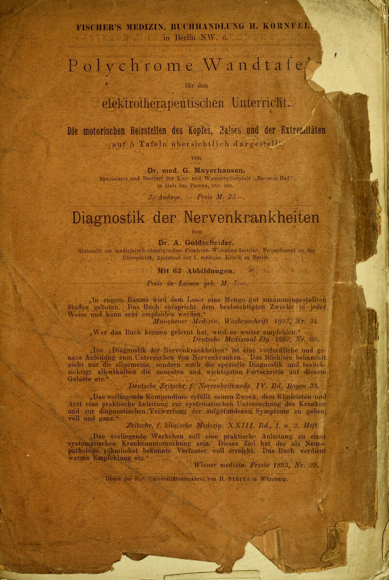 FISCHERS MEDIZIN. BUCHHANDLUNG H. KORN FEE. in Berlin NW. f>. Polychrome Wandtafe für den elektrotherapeutischen Unterricht. Die motorischen Reizstellen des Kopfes, Halses und der Extremitäten auf 5 Tafeln übersichtlich dargestellt/ vou Dr. med. G. Mayerhausen, Spezialarzt und Besitzer der ICur- und Wasserheilanstalt „Bavaria-Bad in Hals bei Passau, etc. otc. 2. Auflage. — Preis M. 25 —. Diagnostik der Nervenkrankheiten ,-'*v'.•.•''.■ '•.«'''. ■  -: von '„ ■ , ■ •;. ' •- Dr. A. Goldscheider, Stabsarzt am medizinisch-chirurgischen Friedrich-Wilhelins-Institut, Privatdozent an der Universität, Assistent der I. medizin. Klinik zu Berlin. Mit tili Abbildungen. Preis in Leinen geb. M. -7.-—. „In engem Räume wird dem Leser eiue Menge gut zusammengestellten Stoffes geboten. Das Buch entspricht dem beabsichtigten Zwecke iii jeder Weise und kann sehr empfohlen werden. Mniicheuer Medizin. Wochenschrift. 1803, Nr. 34. „Wer das Buch kennen gelernt hat, wird es weiter empfehlen. Deutsche Medizinal-Ztg. 1893, Nr. CO. „Die „Diagnostik der Nervenkrankheiten ist eine vortreffliche und ge- naue Anleitung zum Untersuchen von Nervenkranken. Das Büchlein behandelt nicht nur die allgemeine, sondern auch die spezielle Diagnostik und berück- sichtigt allenthalben die neuesten und wichtigsten Fortschritte auf diesem Gebiete etc. . ■ . Deutsche Zeitsehr. /'. Nervenheilkunde. IV. Bd. Bogen 3 „Das vorliegende Kompendium erfüllt seinen Zweck, dem Klinicisten und Arzt eine praktische Anleitung zur systematischen Untersuchung des Kranken und zur diagnostischen Verwertung der aufgefundenen Symptome zu geben, voll und ganz. Zeitsehr. f. klinische Medizin. XXIII. Bd., 1. «. 2. Heft. „Das vorliegende Werkchen soll eine praktische Anleitung zu einer systematischen Krankenuntersuchung sein. Dieses Ziel hat der als Neuxo- pathologe rühmlichst bekannte Verfasser voll erreicht. Das Buch verdient warme Empfehlung etc. Wiener medizin. Presse 1893, Nr. 29. Druck der Kgl: Universitätsdrnckorci von B. Stürtz in Würzburg. V \ I