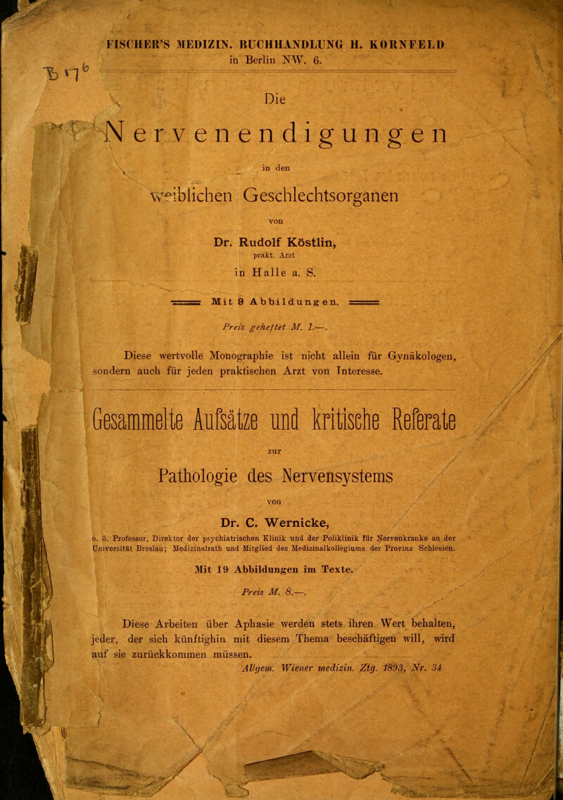 »fr* FISCHER S MEDIZIN. BUCHHANDLUNG H. KORNFELD in Berlin NW. 6. Die Nervenendigungen in den w^ibüchen Geschlechtsorganen Dr. Rudolf Köstlin, prakt. Arzt in Halle a. S. Mit 9 Abbildungen. Preis geheftet M. 1.—. Diese wertvolle Monographie ist nicht allein für Gynäkologen, sondern auch für jeden praktischen Arzt von Tnteresse. Gesammelte Aufsätze und kritische Referate Pathologie des Nervensystems Dr. C. Wernicke, o. ü. Professor, Direktor der psychiatrischen Klinik und der Poliklinik für Nervenkranke an der Universität Breslau; Medizinalrath und Mitglied des Medizinalkollegiums der Provinz Schlesien. Mit 19 Abbildungen im Texte. Preis M. 8.—. Diese Arbeiten über Aphasie werden stets ihren Wert behalten, jeder, der sich künftighin mit diesem Thema beschäftigen will, wird auf sie zurückkommen müssen. Alhjem. Wiener Medizin. Ztg. 1893, Nr. 34